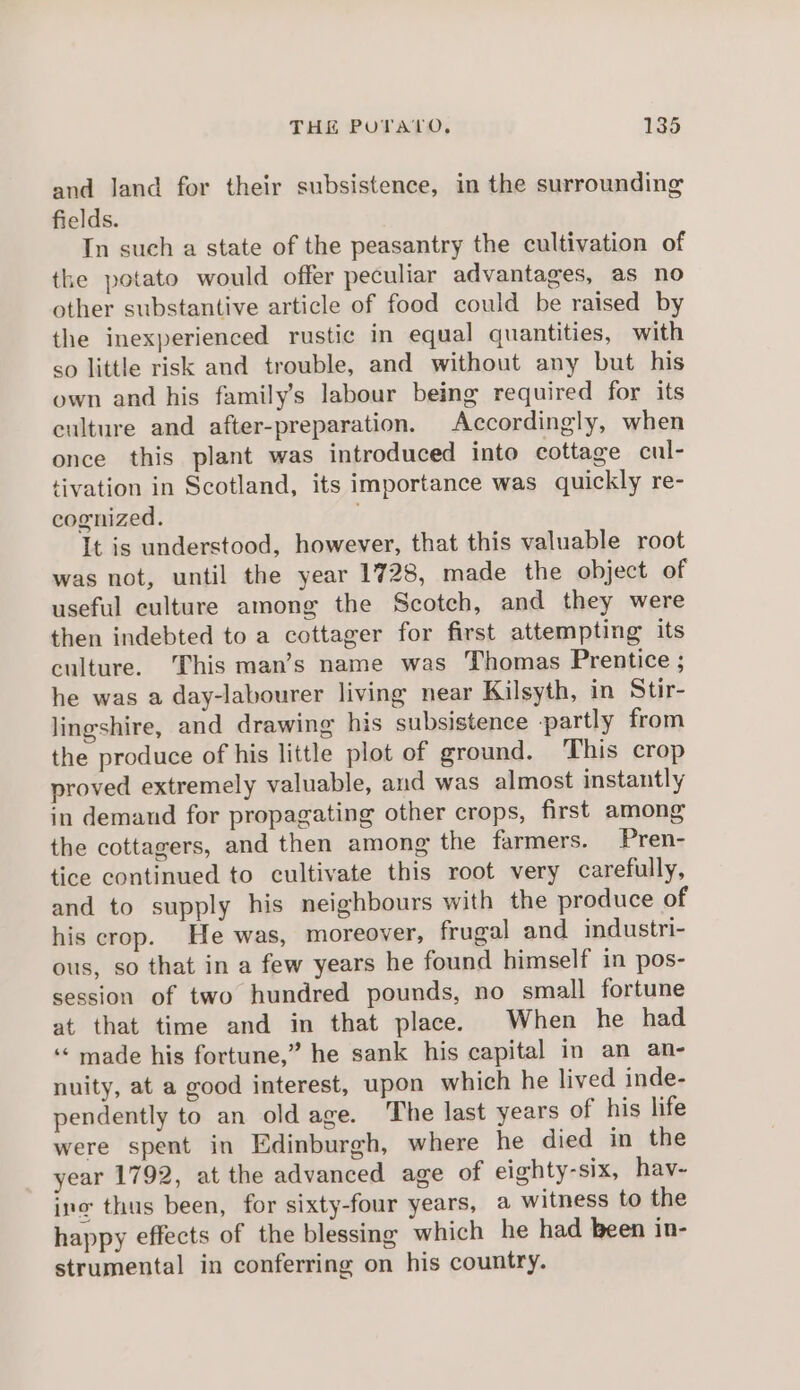 and land for their subsistence, in the surrounding fields. In such a state of the peasantry the cultivation of the potato would offer peculiar advantages, as no other substantive article of food could be raised by the inexperienced rustic in equal quantities, with so little risk and trouble, and without any but his own and his family’s labour being required for its culture and after-preparation. Accordingly, when once this plant was introduced into cottage cul- tivation in Scotland, its importance was quickly re- cognized. It is understood, however, that this valuable root was not, until the year 1728, made the object of useful culture among the Scotch, and they were then indebted to a cottager for first attempting its culture. This man’s name was Thomas Prentice ; he was a day-labourer living near Kilsyth, in Stir- lingshire, and drawing his subsistence partly from the produce of his little plot of ground. ‘This crop proved extremely valuable, and was almost instantly in demand for propagating other crops, first among the cottagers, and then among the farmers. Pren- tice continued to cultivate this root very carefully, and to supply his neighbours with the produce of his crop. He was, moreover, frugal and industri- ous, so that in a few years he found himself in pos- session of two hundred pounds, no small fortune at that time and in that place. When he had ‘«‘ made his fortune,” he sank his capital in an an- nuity, at a good interest, upon which he lived inde- pendently to an old age. The last years of his life were spent in Edinburgh, where he died in the year 1792, at the advanced age of eighty-six, hav- ing thus been, for sixty-four years, a witness to the happy effects of the blessing which he had been in- strumental in conferring on his country.