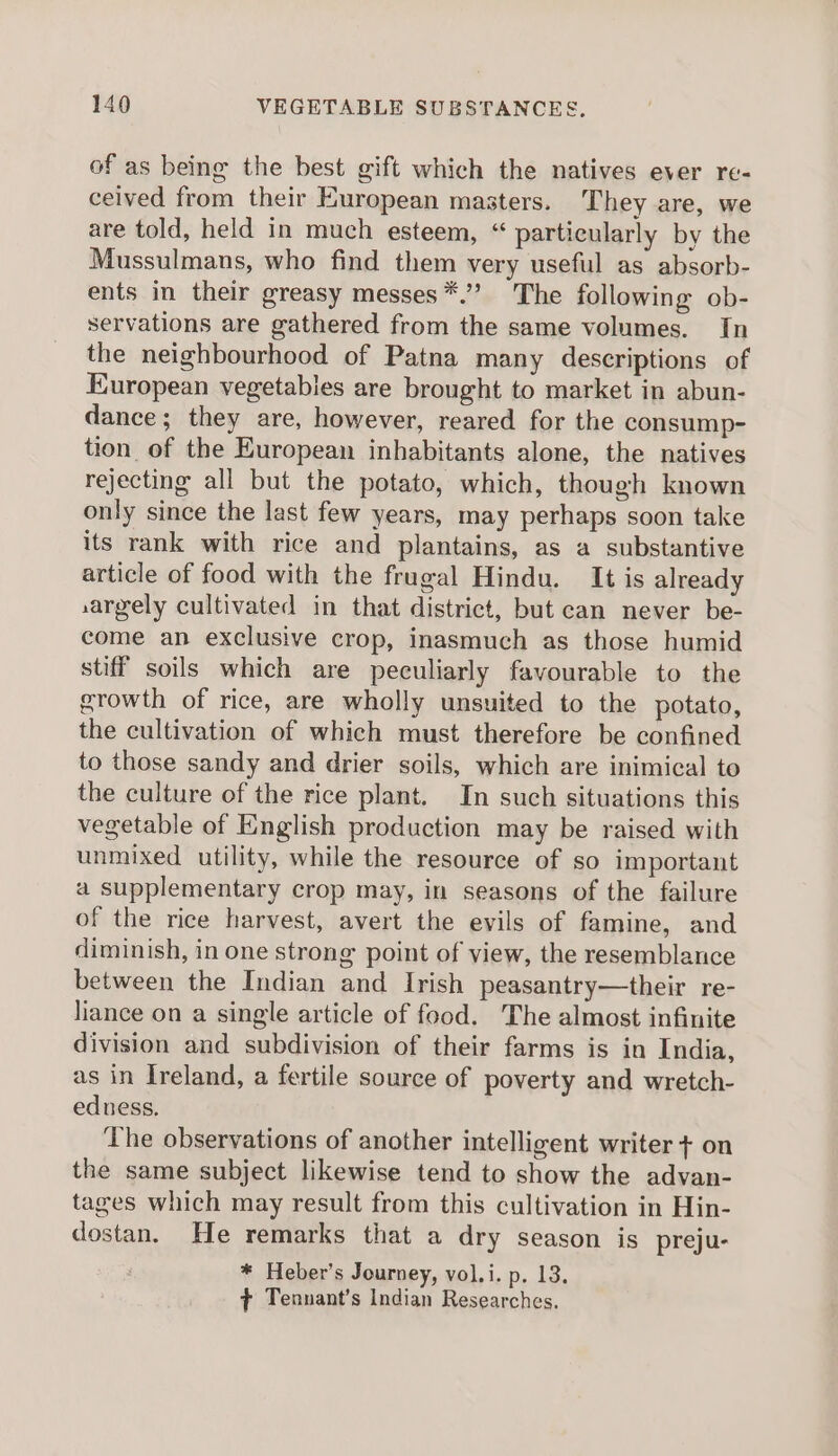 of as being the best gift which the natives ever re- ceived from their European masters. They are, we are told, held in much esteem, “ particularly by the Mussulmans, who find them very useful as absorb- ents in their greasy messes*.” The following ob- servations are gathered from the same volumes. In the neighbourhood of Patna many descriptions of European vegetables are brought to market in abun- dance; they are, however, reared for the consump- tion of the European inhabitants alone, the natives rejecting all but the potato, which, though known only since the last few years, may perhaps soon take its rank with rice and plantains, as a substantive article of food with the frugal Hindu. It is already ,argely cultivated in that district, but can never be- come an exclusive crop, inasmuch as those humid stiff soils which are peculiarly favourable to the growth of rice, are wholly unsuited to the potato, the cultivation of which must therefore be confined to those sandy and drier soils, which are inimical to the culture of the rice plant. In such situations this vegetable of English production may be raised with unmixed utility, while the resource of so important a supplementary crop may, in seasons of the failure of the rice harvest, avert the evils of famine, and diminish, in one strong point of view, the resemblance between the Indian and Irish peasantry—their re- liance on a single article of food. The almost infinite division and subdivision of their farms is in India, as in Ireland, a fertile source of poverty and wretch- edness. The observations of another intelligent writer + on the same subject likewise tend to show the advan- tages which may result from this cultivation in Hin- dostan. He remarks that a dry season is preju- * Heber’s Journey, vol.i. p. 13. ¢ Tennant’s Indian Researches.