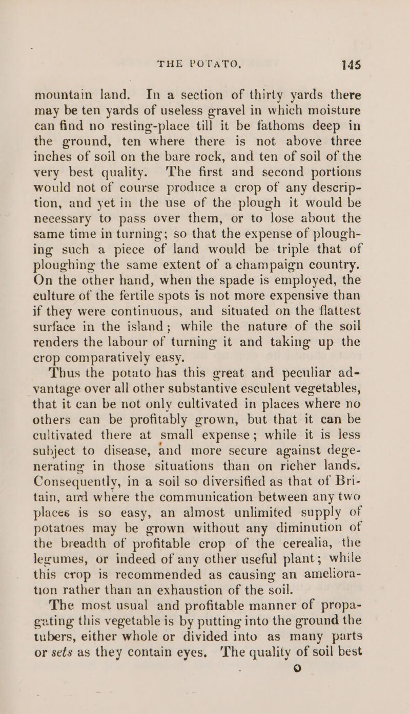 mountain land. In a section of thirty yards there may be ten yards of useless gravel in which moisture can find no resting-place till it be fathoms deep in the ground, ten where there is not above three inches of soil on the bare rock, and ten of soil of the very best quality. The first and second portions would not of course produce a crop of any descrip- tion, and yet in the use of the plough it would be necessary to pass over them, or to lose about the same time in turning; so that the expense of plough- ing such a piece of land would be triple that of ploughing the same extent of a champaign country. On the other hand, when the spade is employed, the culture of the fertile spots is not more expensive than if they were continuous, and situated on the flattest surface in the island; while the nature of the soil renders the labour of turning it and taking up the crop comparatively easy. Thus the potato has this great and peculiar ad- _vantage over all other substantive esculent vegetables, that it can be not only cultivated in places where no others can be profitably grown, but that it can be cultivated there at small expense; while it is less subject to disease, and more secure against dege- nerating in those situations than on richer lands. Consequently, in a soil so diversified as that of Bri- tain, amd where the communication between any two places is so easy, an almost unlimited supply of potatoes may be grown without any diminution of the breadth of profitable crop of the cerealia, the lezumes, or indeed of any cther useful plant; while this crop is recommended as causing an ameliora- tion rather than an exhaustion of the soil. The most usual and profitable manner of propa- gating this vegetable is by putting into the ground the tubers, either whole or divided into as many parts or sets as they contain eyes, ‘The quality of soil best . 0