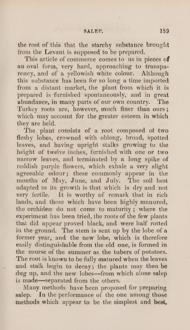 the root of this that the starchy substance brought from the Levant is supposed to be prepared. This article of commerce comes to us in pieces of an oval form, very hard, approaching to transpa- rency, and of a yellowish white colour. Although this substance has been for so long a time imported from a distant market, the plant from which it is prepared is furnished spontaneously, and in great abundance, in many parts of our own country. The Turkey roots are, however, much finer than ours ; which may account for the iad esteem in which they are held. The, plant consists of a root composed of two fleshy lobes, crowned with oblong, broad, spotted leaves, and having upright stalks growing to the height of twelve iiches, furnished with one or two narrow leaves, and terminated by a long spike of reddish purple flowers, which exhale a very slight agreeable odour; these commonly appear in the _months of May, June, and July. ‘The soil best adapted to its growth is that which is dry and not very fertile. It is worthy of remark that in rich lands, and those which have been highly manured, the orchidee do not come to maturity ; where the experiment has been tried, the roots of the few plants that did appear proved black, and were half rotted in the ground. The stem is sent up by the lobe of a former year, and the new lobe, which is therefore easily distinguishable from the old one, is formed in the course of the summer as the tubers of potatoes. The root is known to be fully matured when the leaves and stalk begin to decay; the plants may then be dug up, and the new lobes—from which alone salep is made—separated from the others. Many methods have been proposed for preparing salep. In the performance of the one among those methods which appear to be the simplest and best,