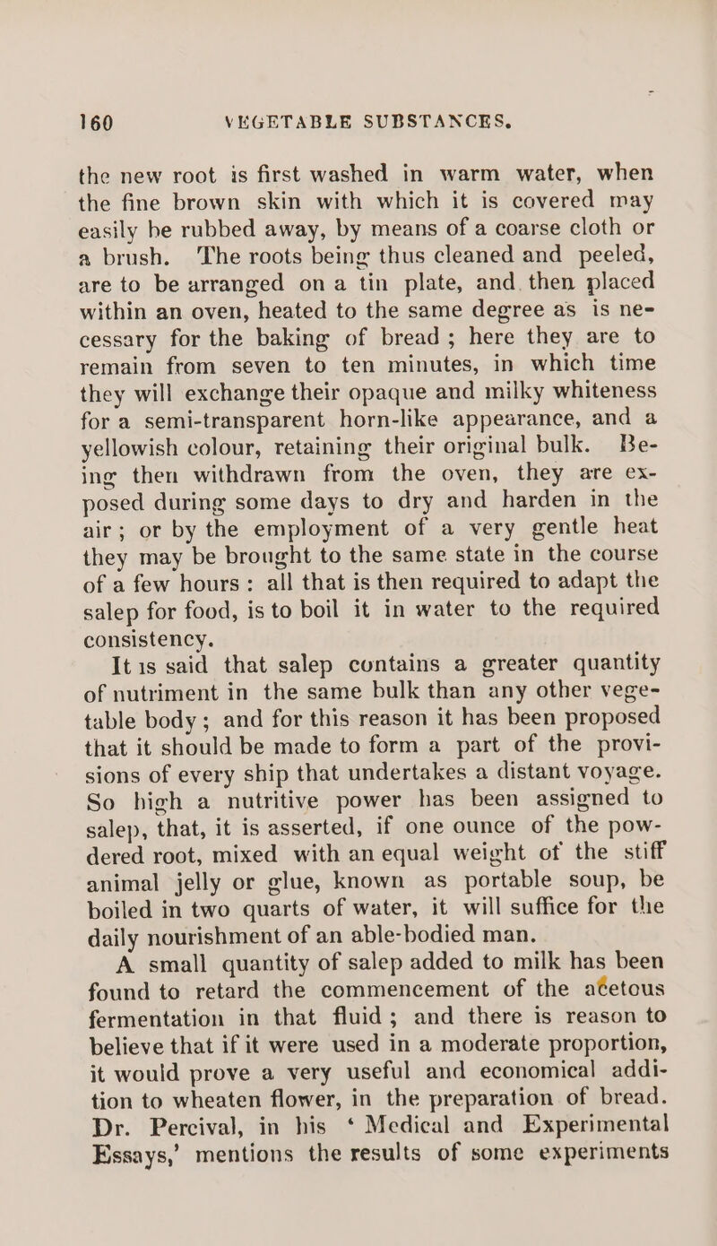 the new root is first washed in warm water, when the fine brown skin with which it is covered may easily he rubbed away, by means of a coarse cloth or a brush. The roots being thus cleaned and _ peeled, are to be arranged ona tin plate, and. then placed within an oven, heated to the same degree as is ne- cessary for the baking of bread; here they are to remain from seven to ten minutes, in which time they will exchange their opaque and milky whiteness for a semi-transparent horn-like appearance, and a yellowish colour, retaining their original bulk. Be- ing then withdrawn from the oven, they are ex- posed during some days to dry and harden in the air; or by the employment of a very gentle heat they may be brought to the same state in the course of a few hours: all that is then required to adapt the salep for food, is to boil it in water to the required consistency. It is said that salep contains a greater quantity of nutriment in the same bulk than any other vege- table body ; and for this reason it has been proposed that it should be made to form a part of the provi- sions of every ship that undertakes a distant voyage. So high a nutritive power has been assigned to salep, that, it is asserted, if one ounce of the pow- dered root, mixed with an equal weight of the stiff animal jelly or glue, known as portable soup, be boiled in two quarts of water, it will suffice for the daily nourishment of an able-bodied man. A small quantity of salep added to milk has been found to retard the commencement of the atetous fermentation in that fluid; and there is reason to believe that if it were used in a moderate proportion, it would prove a very useful and economical addi- tion to wheaten flower, in the preparation of bread. Dr. Percival, in his ‘ Medical and Experimental Essays,’ mentions the results of some experiments