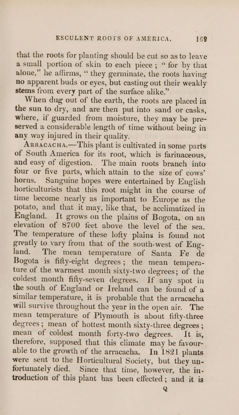 that the roots for planting should be cut so as to leave a small portion of skin to each piece ; “ for by that alone,” he affirms, “‘ they germinate, the roots having no apparent buds or eyes, but casting out their weakly stems from every part of the surface alike.” When dug out of the earth, the roots are placed in the sun to dry, and are then put into sand or casks, where, if guarded from moisture, they may be pre- served a considerable length of time without being in any way injured in their quality. Arracacua.—This plant is cultivated in some parts of South America for its root, which is farinaceous, and easy of digestion.. The main roots branch into four or five parts, which attain to the size of cows’ horns. Sanguine hopes were entertained by English horticulturists that this root might in the course of time become nearly as important to Europe as the potato, and that it may, like that, be acclimatized in England. It grows on the plains of Bogota, on an elevation of 8700 feet above the level of the sea. The temperature of these lofty plains is found not greatly to vary from that of the south-west of Eng- land. The mean temperature of Santa Fe de Bogota is fifty-eight degrees; the mean tempera- ture of the warmest month sixty-two degrees; of the coldest month fifty-seven degrees. If any spot in the south of England or Ireland ean be found of a similar temperature, it is probable that the arracacha will survive throughout the year in the open air. The mean temperature of Plymouth is about fifty-three degrees; mean of hottest month sixty-three degrees ; mean of coldest month. forty-two degrees. It is, therefore, supposed that this climate may be favour- able to the growth of the arracacha. In 182] plants were sent to the Horticultural Society, but they un- fortunately died. Since that time, however, the in- troduction of this plant has been effected; and it is Q