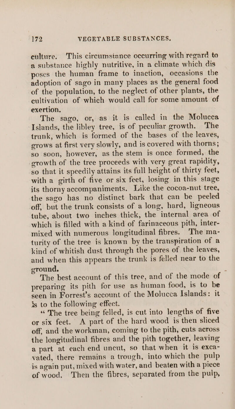 culture. This circumstance occurring with regard to a substance highly nutritive, in a climate which dis poses the human frame to inaction, occasions the adoption of sago in many places as the general food of the population, to the neglect of other plants, the cultivation of which would call for some amount of exertion. The sago, or, as it is called in the Molucca ‘Islands, the libley tree, is of peculiar growth. The trunk, which is formed of the bases of the leaves, crows at first very slowly, and is covered with thorns; so soon, however, as the stem is once formed, the growth of the tree proceeds with very great rapidity, so that it speedily attains its full height of thirty feet, with a girth of five or six feet, losing in this stage its thorny accompaniments. Like the cocoa-nut tree, the sago has no distinct bark that can be peeled off, but the trunk consists of a long, hard, ligneous tube, about two inches thick, the internal area of which is filled with a kind of farinaceous pith, inter- mixed with numerous longitudinal fibres. ‘The ma- turity of the tree is known by the transpiration of a kind of whitish dust through the pores of the leaves, and when this appears the trunk is felled near to the ground. : The best account of this tree, and of the mode of preparing its pith for use as human food, is to be seen in Forrest’s account of the Molucca Islands: it 3s to the following effect. “ The tree being felled, is cut into lengths of five or six feet. A part of the hard wood is then sliced off, and the workman, coming to the pith, cuts across the longitudinal fibres and the pith together, leaving apart at each end uncut, so that when it is exca- vated, there remains a trough, into which the pulp is again put, mixed with water, and beaten with a piece of wood. Then the fibres, separated from the pulp,