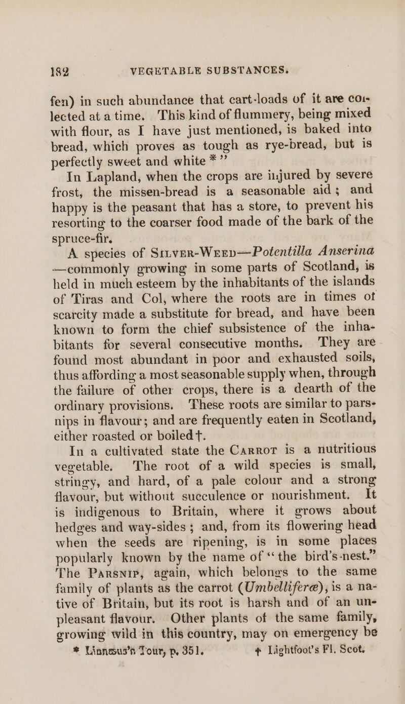 fen) in such abundance that cart-loads of it are co: lected at atime. This kind of flummery, being mixed with flour, as I have just mentioned, is baked into bread, which proves as tough as rye-bread, but is perfectly sweet and white *” In Lapland, when the crops are injured by severe frost, the missen-bread is a seasonable aid ; and happy is the peasant that has a store, to prevent his resorting to the coarser food made of the bark of the spruce-fir. A species of Srver-Weev—Potentilla Anserina —commonly growing in some parts of Scotland, is held in much esteem by the inhabitants of the islands of Tiras and Col, where the roots are in times of scarcity made a substitute for bread, and have been known to form the chief subsistence of the inha- bitants for several consecutive months. They are found most abundant in poor and exhausted soils, thus affording a most seasonable supply when, through the failure of other crops, there is a dearth of the ordinary provisions. ‘These roots are similar to pars- nips in flavour; and are frequently eaten in Scotland, either roasted or boiled t. In a cultivated state the Carror is a nutritious vegetable. The root of a wild species is small, stringy, and hard, of a pale colour and a strong flavour, but without succulence or nourishment. It is indigenous to Britain, where it grows about hedges and way-sides ; and, from its flowering head when the seeds are ripening, is in some places popularly known by the name of “the bird’s-nest.” The Parsnip, again, which belongs to the same family of plants as the carrot (Umbellifere), is a na- tive of Britain, but its root is harsh and of an une pleasant flavour. Other plants of the same family, growing wild in this country, may on emergency be * Linnesus’s Tour, p, 351. ¢ Lightfoot’s Fl. Scot.