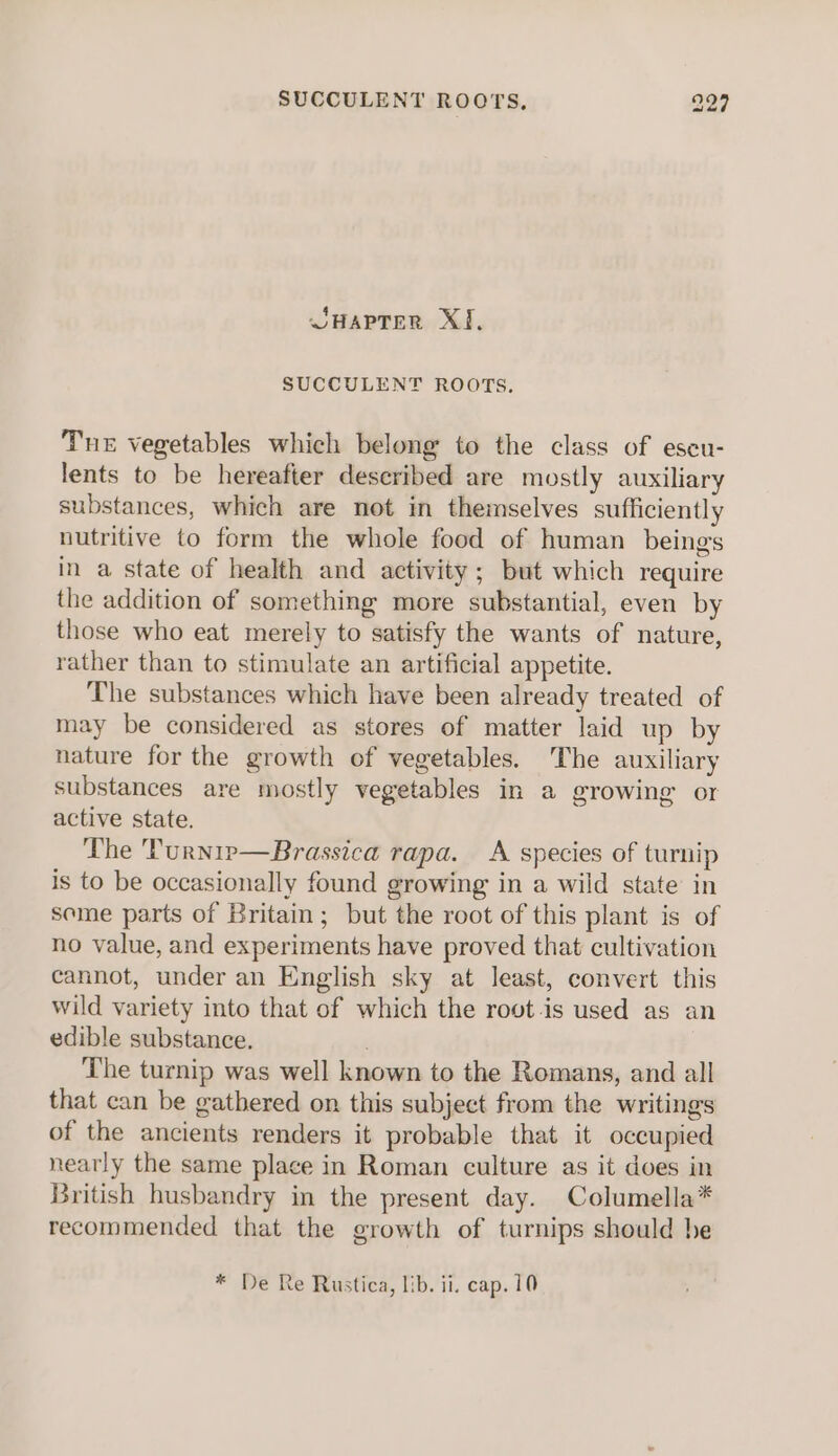 SHAPTER XJ, SUCCULENT ROOTS, Tne vegetables which belong to the class of eseu- lents to be hereafter described are mostly auxiliary substances, which are not in themselves sufficiently nutritive to form the whole food of human beings in a state of health and activity; but which require the addition of something more substantial, even by those who eat merely to satisfy the wants of nature, rather than to stimulate an artificial appetite. The substances which have been already treated of may be considered as stores of matter laid up by nature for the growth of vegetables. The auxiliary substances are mostly vegetables in a growing or active state. ‘The 'Purnip—Brassica rapa. A species of turnip is to be occasionally found growing in a wild state in seme parts of Britain; but the root of this plant is of no value, and experiments have proved that cultivation cannot, under an English sky at least, convert this wild variety into that of which the root.is used as an edible substance. . ‘The turnip was well known to the Romans, and all that can be gathered on this subject from the writings of the ancients renders it probable that it occupied nearly the same place in Roman culture as it does in British husbandry in the present day. Columella* recommended that the growth of turnips should he * De Re Rustica, lib. ii. cap. 10