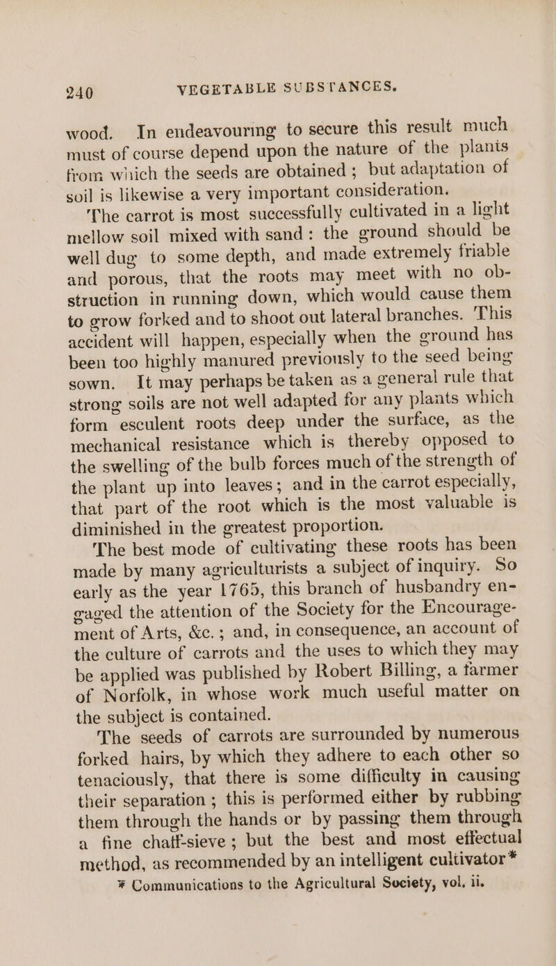 wood. In endeavourmg to secure this result much must of course depend upon the nature of the plants from which the seeds are obtained ; but adaptation of soil is likewise a very important consideration. The carrot is most successfully cultivated in a light mellow soil mixed with sand: the ground should be well dug to some depth, and made extremely friable and porous, that the roots may meet with no ob- struction in running down, which would cause them to grow forked and to shoot out lateral branches. This accident will happen, especially when the ground has been too highly manured previously to the seed being sown. It may perhaps be taken as a general rule that strong soils are not well adapted for any plants which form esculent roots deep under the surface, as the mechanical resistance which is thereby opposed to the swelling of the bulb forces much of the strength of the plant up into leaves; and in the carrot especially, that part of the root which is the most valuable is diminished in the greatest proportion. The best mode of cultivating these roots has been made by many agriculturists a subject of inquiry. So early as the year 1765, this branch of husbandry en- caged the attention of the Society for the Encourage- ment of Arts, &amp;c.; and, in consequence, an account of the culture of carrots and the uses to which they may be applied was published by Robert Billing, a farmer of Norfolk, in whose work much useful matter on the subject is contained. The seeds of carrots are surrounded by numerous forked hairs, by which they adhere to each other so tenaciously, that there is some difficulty in causing their separation ; this is performed either by rubbing them through the hands or by passing them through a fine chatf-sieve; but the best and most effectual method, as recommended by an intelligent cultivator * * Communications to the Agricultural Society, vol, ii.