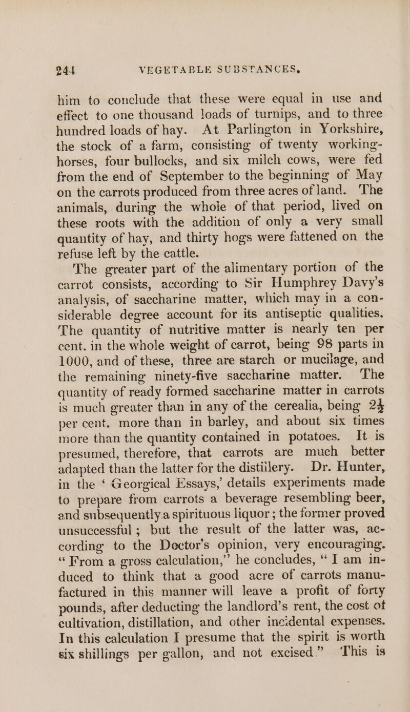 him to conclude that these were equal in use and effect to one thousand leads of turnips, and to three hundred loads of hay. At Parlington in Yorkshire, the stock of a farm, consisting of twenty working- horses, four bullocks, and six milch cows, were fed from the end of September to the beginning of May on the carrots produced from three acres of land. ‘The animals, during the whole of that period, lived on these roots with the addition of only a very small quantity of hay, and thirty hogs were fattened on the refuse left by the cattle. The greater part of the alimentary portion of the carrot consists, according to Sir Humphrey Davy’s analysis, of saccharine matter, which may in a con- siderable degree account for its antiseptic qualities. The quantity of nutritive matter is nearly ten per cent. in the whole weight of carrot, being 98 parts in 1000, and of these, three are starch or mucilage, and the remaining ninety-five saccharine matter. The quantity of ready formed saccharine matter in carrots is much greater than in any of the cerealia, being 24 per cent. more than in barley, and about six times more than the quantity contained in potatoes. It is presumed, therefore, that carrots are much_ better adapted than the latter for the distillery. Dr. Hunter, in the ‘ Georgical Essays,’ details experiments made to prepare from carrots a beverage resembling beer, and subsequently.a spirituous liquor ; the former proved unsuccessful; but the result of the latter was, ac- cording to the Doctor’s opinion, very encouraging. “From a gross calculation,” he concludes, “ I am in- duced to think that a good acre of carrots manu- factured in this manner will leave a profit of forty pounds, after deducting the landlord’s rent, the cost at cultivation, distillation, and other incidental expenses. In this calculation I presume that the spirit is worth six shillings per gallon, and not excised” This is