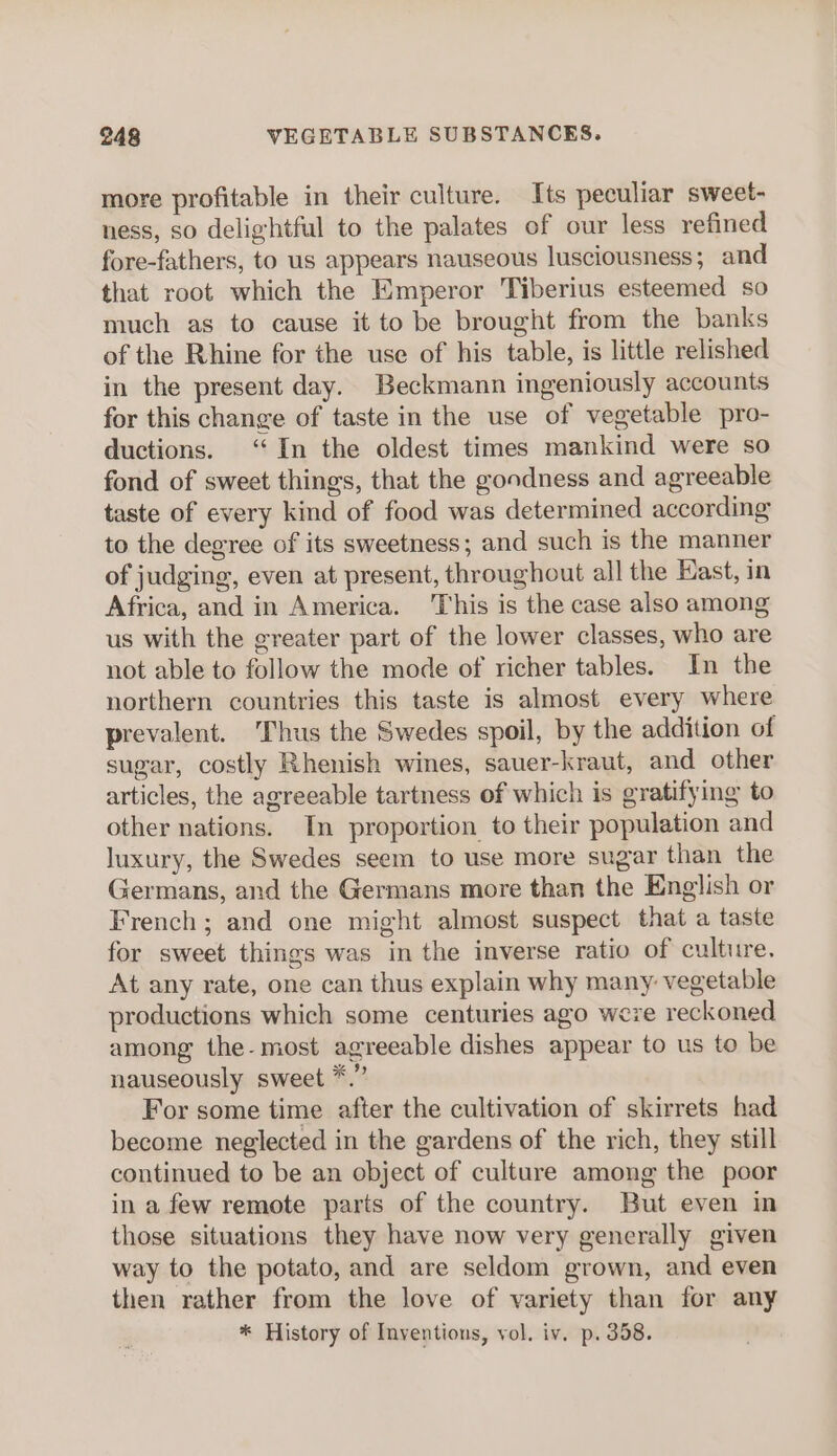 more profitable in their culture. Its peculiar sweet- ness, so delightful to the palates of our less refined fore-fathers, to us appears nauseous lusciousness; and that root which the Emperor Tiberius esteemed so much as to cause it to be brought from the banks of the Rhine for the use of his table, is little relished in the present day. Beckmann ingeniously accounts for this change of taste in the use of vegetable pro- ductions. ‘In the oldest times mankind were so fond of sweet things, that the goodness and agreeable taste of every kind of food was determined according to the degree of its sweetness; and such is the manner of judging, even at present, throughout all the East, in Africa, and in America. ‘This is the case also among us with the greater part of the lower classes, who are not able to follow the mode of richer tables. In the northern countries this taste is almost every where prevalent. Thus the Swedes spoil, by the addition of sugar, costly Rhenish wines, sauer-kraut, and other articles, the agreeable tartness of which is gratifying to other nations. In proportion to their population and luxury, the Swedes seem to use more sugar than the Germans, and the Germans more than the English or French ; and one might almost suspect that a taste for sweet things was in the inverse ratio of culture. At any rate, one can thus explain why many: vegetable productions which some centuries ago were reckoned among the-most agreeable dishes appear to us to be nauseously sweet *.” For some time after the cultivation of skirrets had become neglected in the gardens of the rich, they still continued to be an object of culture among the poor in a few remote parts of the country. But even in those situations they have now very generally given way to the potato, and are seldom grown, and even then rather from the love of variety than for any * History of Inventions, vol. iv. p. 358.