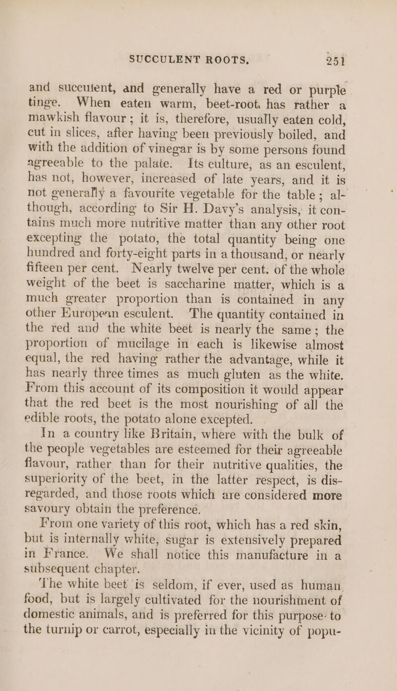 and succuient, and generally have a red or purple tinge. When eaten warm, beet-root. has rather a mawkish flavour ; it is, therefore, usually eaten cold, cut in slices, after having been previously boiled, and with the addition of vinegar is by some persons found agreeable to the palate. Its culture, as an esculent, has not, however, increased of late years, and it is not generally a favourite vegetable for the table; al- though, according to Sir H. Davy’s analysis, it con- tains much more nutritive matter than any other root excepting the potato, the total quantity being one hundred and forty-eight parts in a thousand, or nearly fifteen per cent. Nearly twelve per cent. of the whole weight of the beet is saccharine matter, which is a much greater proportion than is contained in any other European esculent. ‘The quantity contained in the red and the white beet is nearly the same; the proportion of mucilage in each is likewise almost equal, the red having rather the advantage, while it has nearly three times as much gluten as the white. From this account of its composition it would appear that the red beet is the most nourishing of all the edible roots, the potato alone excepted. In a country like Britain, where with the bulk of the people vegetables are esteemed for their agreeable flavour, rather than for their nutritive qualities, the superiority of the beet, in the latter respect, is dis- regarded, and those roots which are considered more savoury obtain the preference. From one variety of this root, which has a red skin, but is internally white, sugar is extensively prepared in France. We shall notice this manufacture in a subsequent chapter. ‘The white beet is seldom, if ever, used as human. food, but is largely cultivated for the nourishment of domestic animals, and is preferred for this purpose: to the turnip or carrot, especially in the vicinity of popu-