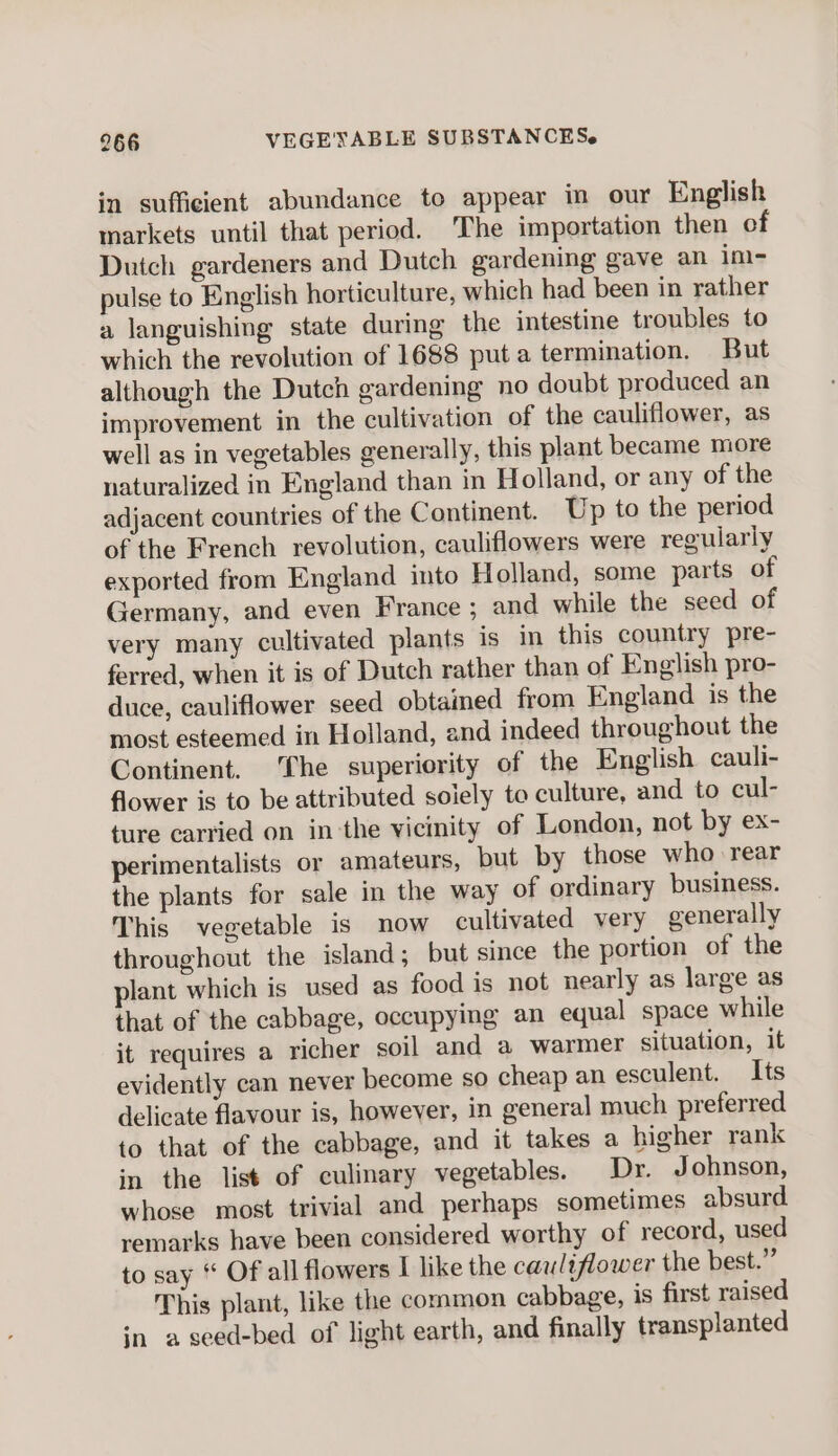 in sufficient abundance to appear in our English markets until that period. ‘The importation then of Dutch gardeners and Dutch gardening gave an im- pulse to English horticulture, which had been in rather a languishing state during the intestine troubles to which the revolution of 1688 puta termination. But although the Dutch gardening no doubt produced an improvement in the cultivation of the cauliflower, as well as in vegetables generally, this plant became more naturalized in England than in Holland, or any of the adjacent countries of the Continent. Up to the period of the French revolution, cauliflowers were regularly exported from England into Holland, some parts of Germany, and even France ; and while the seed of very many cultivated plants is in this country pre- ferred, when it is of Dutch rather than of English pro- duce, cauliflower seed obtained from England is the most esteemed in Holland, and indeed throughout the Continent. ‘fhe superiority of the English cauli- flower is to be attributed solely to culture, and to cul- ture carried on in-the vicinity of London, not by ex- perimentalists or amateurs, but by those who rear the plants for sale in the way of ordinary business. This vegetable is now cultivated very generally throughout the island; but since the portion of the plant which is used as food is not nearly as large as that of the cabbage, occupying an equal space while it requires a richer soil and a warmer situation, it evidently can never become so cheap an esculent. Its delicate flavour is, however, in general much preferred to that of the cabbage, and it takes a higher rank in the list of culinary vegetables. Dr. Johnson, whose most trivial and perhaps sometimes absurd remarks have been considered worthy of record, used to say “ Of all flowers I like the cauliflower the best.” This plant, like the common cabbage, is first raised in a seed-bed of light earth, and finally transplanted