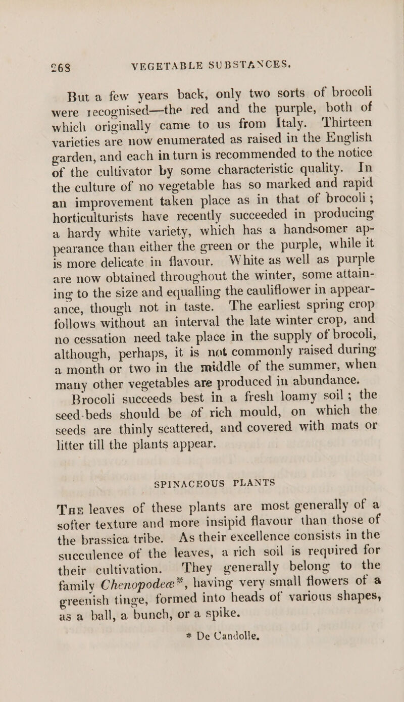 But a few years back, only two sorts of brocoli were recognised—the red and the purple, both of which originally came to us from Italy. Thirteen varieties are now enumerated as raised in the English garden, and each in turn is recommended to the notice of the cultivator by some characteristic quality. In the culture of no vegetable has so marked and rapid an improvement taken place as in that of brocoli ; horticulturists have recently succeeded in producing a hardy white variety, which has a handsomer ap- pearance than either the green or the purple, while it is more delicate in flavour. White as well as purple are now obtained throughout the winter, some attain- ing to the size and equalling the cauliflower in appear- ance, though not in taste. The earliest spring crop follows without an interval the late winter crop, and no cessation need take place in the supply of brocoli, although, perhaps, it is not commonly raised during «1 month or two in the middle of the summer, when many other vegetables are produced in abundance. Brocoli succeeds best in a fresh loamy soil ; the seed-beds should be of rich mould, on which the seeds are thinly scattered, and covered with mats or litter till the plants appear. SPINACEOUS PLANTS Tu leaves of these plants are most generally of a softer texture and more insipid flavour than those of the brassica tribe. As their excellence consists in the succulence of the leaves, a rich soil is required for their cultivation. They generally belong to the family Chenopodee™, having very small flowers of a greenish tinge, formed into heads of various shapes, as a ball, a bunch, or a spike. * De Candolle.