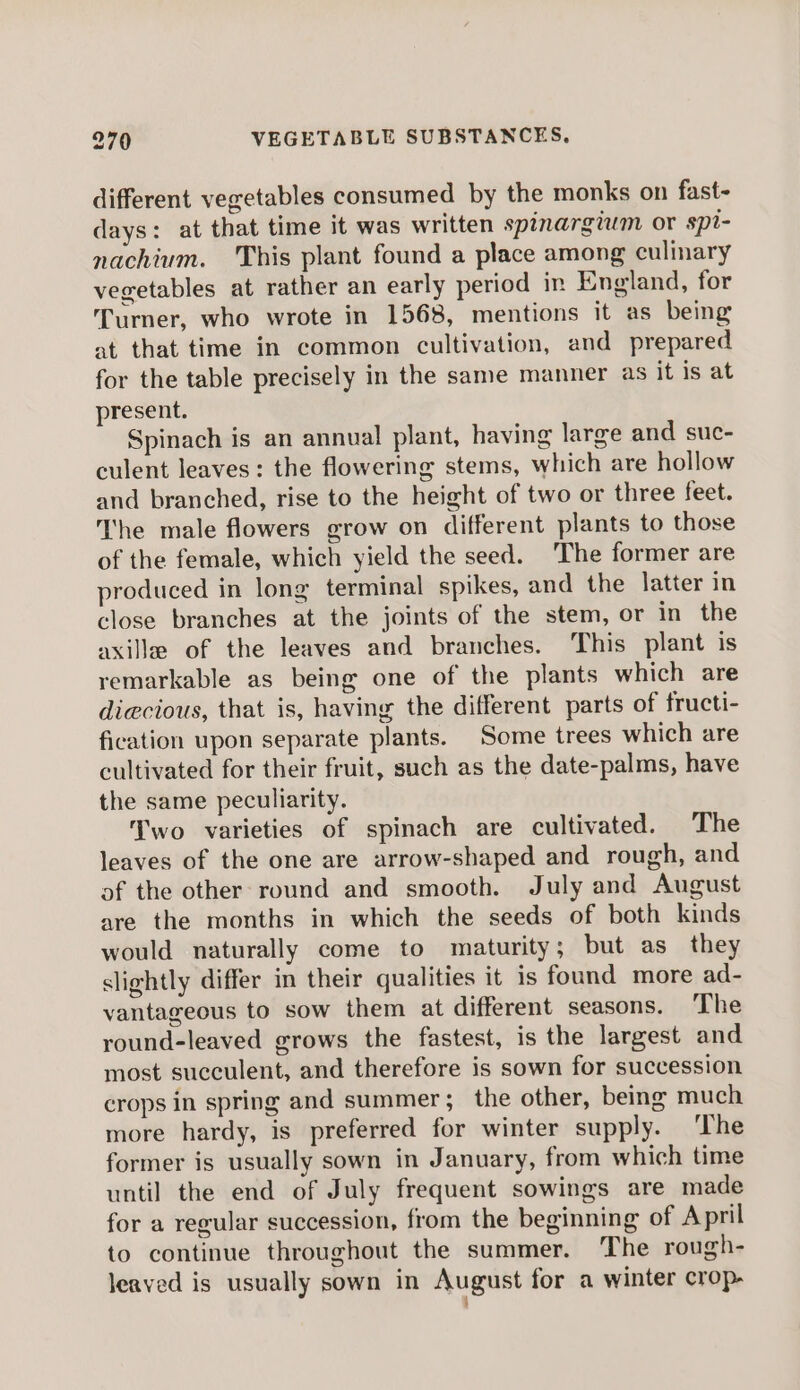 different vegetables consumed by the monks on fast- days: at that time it was written spinargium or spi- nachium. This plant found a place among culinary vegetables at rather an early period in England, for Turner, who wrote in 1568, mentions it as being at that time in common cultivation, and prepared for the table precisely in the same manner as it is at present. Spinach is an annual plant, having large and suc- culent leaves: the flowering stems, which are hollow and branched, rise to the height of two or three feet. The male flowers grow on different plants to those of the female, which yield the seed. The former are produced in long terminal spikes, and the latter in close branches at the joints of the stem, or in the axille of the leaves and branches. ‘This plant is remarkable as being one of the plants which are diecious, that is, having the different parts of fructi- fication upon separate plants. Some trees which are cultivated for their fruit, such as the date-palms, have the same peculiarity. Two varieties of spinach are cultivated. The leaves of the one are arrow-shaped and rough, and of the other round and smooth. July and August are the months in which the seeds of both kinds would naturally come to maturity; but as_ they slightly differ in their qualities it is found more ad- vantageous to sow them at different seasons. The round-leaved grows the fastest, is the largest and most succulent, and therefore is sown for succession crops in spring and summer; the other, being much more hardy, is preferred for winter supply. ‘The former is usually sown in January, from which time until the end of July frequent sowings are made for a regular succession, from the beginning of April to continue throughout the summer. The rough- leaved is usually sown in August for a winter crop-