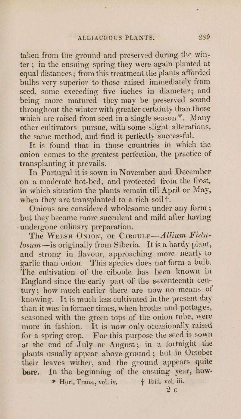 taken from the ground and preserved durmg the win- ter; in the ensuing spring they were again planted at equal distances; from this treatment the plants afforded bulbs very superior to those raised immediately from seed, some exceeding five inches in diameter; and being more matured they may be preserved sound throughout the winter with greater certainty than those which are raised from seed ina single season*. Many other cultivators pursue, with some slight alterations, the same method, and find it perfectly successful. It is found that in those countries in which the onion comes to the greatest perfection, the practice of transplanting it prevails. In Portugal it is sown in November and December on a moderate hot-bed, and protected from the frost, in which situation the plants remain till April or May, when they are transplanted to a rich soil T. Onions are considered wholesome under any form ; but they become more succulent and mild after having -undergone culinary preparation. The Wexsu Onion, or CisoutE—Allium Fistu- losum—is originally from Siberia. Itisa hardy plant, and strong in flavour, approaching more nearly to garlic than onion. This species does not form a bulb. The cultivation of the ciboule has been known in England since the early part of the seventeenth cen- tury; how much earlier there are now no means of knowing. It is much less cultivated in the present day than it was in former times, when broths and pottages, seasoned with the green tops of the onion tube, were more in fashion. It is now only occasionally raised for a spring crop. For this purpose the seed is sown at the end of July or August; in a fortnight the plants usually appear above ground ; but in October their leaves wither, and the ground appears quite bere. In the beginning of the ensuing year, how- * Hort, Trans,, vol. iv. + Ibid, vol. iii. 2c