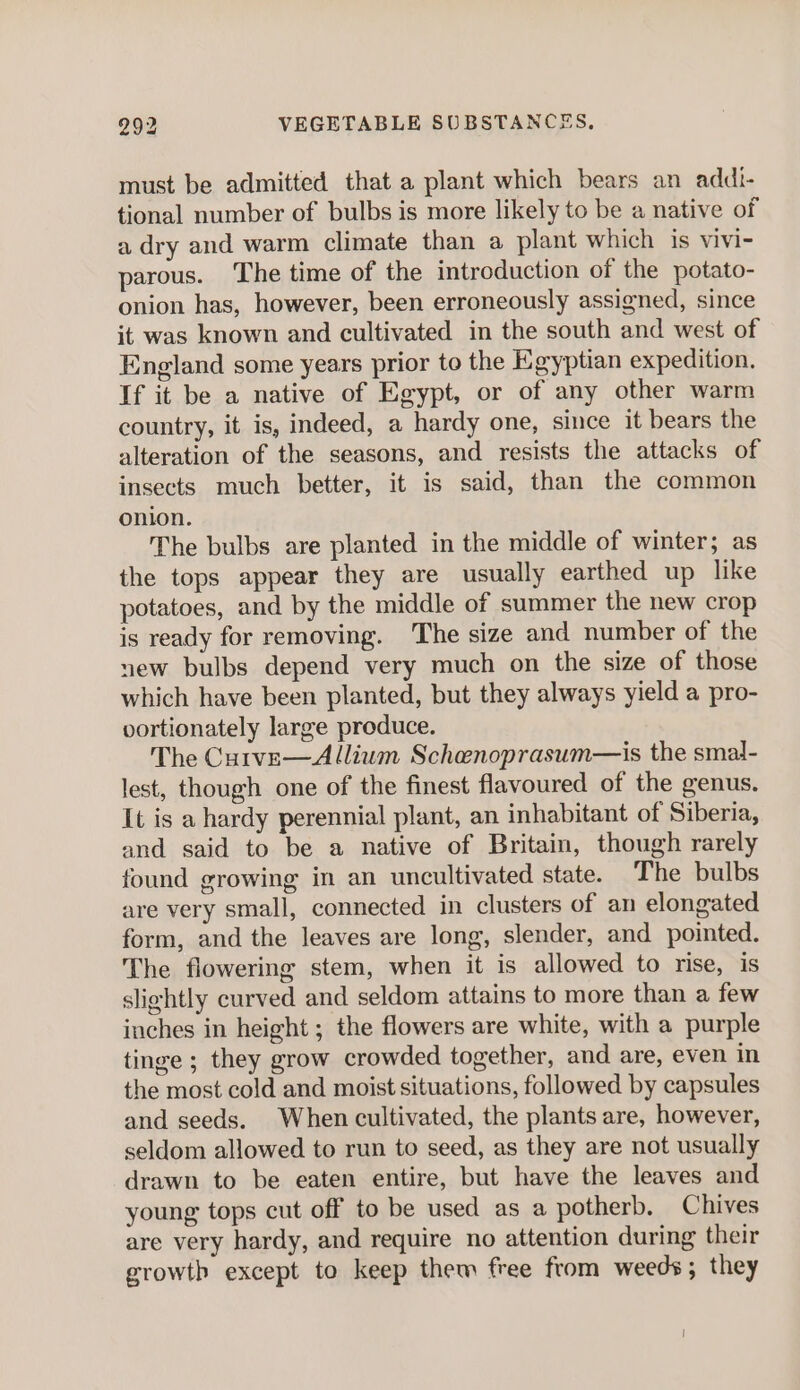 must be admitted that a plant which bears an addi- tional number of bulbs is more likely to be a native of a dry and warm climate than a plant which is vivi- parous. The time of the introduction of the potato- onion has, however, been erroneously assigned, since it was known and cultivated in the south and west of England some years prior to the Egyptian expedition. If it be a native of Egypt, or of any other warm country, it is, indeed, a hardy one, since it bears the alteration of the seasons, and resists the attacks of insects much better, it is said, than the common onion. The bulbs are planted in the middle of winter; as the tops appear they are usually earthed up like potatoes, and by the middle of summer the new crop is ready for removing. The size and number of the new bulbs depend very much on the size of those which have been planted, but they always yield a pro- oortionately large produce. The Cutve—Allium Schenoprasum—is the smal- lest, though one of the finest flavoured of the genus. It is a hardy perennial plant, an inhabitant of Siberia, and said to be a native of Britain, though rarely found growing in an uncultivated state. The bulbs are very small, connected in clusters of an elongated form, and the leaves are long, slender, and pointed. The flowering stem, when it is allowed to rise, is slightly curved and seldom attains to more than a few inches in height ; the flowers are white, with a purple tinge ; they grow crowded together, and are, even in the most cold and moist situations, followed by capsules and seeds. When cultivated, the plants are, however, seldom allowed to run to seed, as they are not usually drawn to be eaten entire, but have the leaves and young tops cut off to be used as a potherb. Chives are very hardy, and require no attention during their growth except to keep them free from weeds; they |