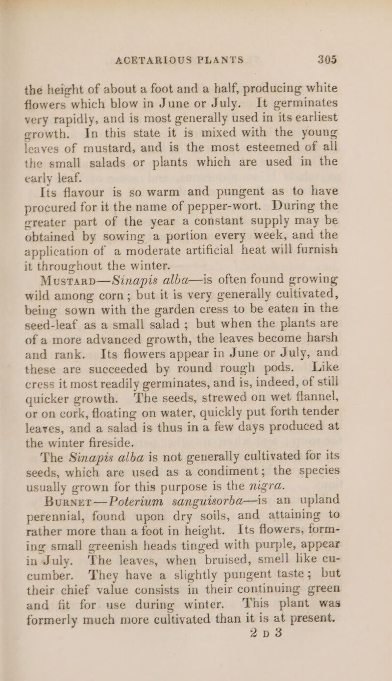 the height of about a foot and a half, producing white flowers which blow in June or July. It germinates very rapidly, and is most generally used in its earliest growth. In this state it is mixed with the young leaves of mustard, and is the most esteemed of all the small salads or plants which are used in the early leaf. Its flavour is so warm and pungent as to have procured for it the name of pepper-wort. During the greater part of the year a constant supply may be obtained by sowing a portion every week, and the application of a moderate artificial heat will furnish it throughout the winter. Mustarp—Sinapis alba—is often found growing wild among corn; but it is very generally cultivated, being sown with the garden cress to be eaten in the seed-leaf as a small salad ; but when the plants are of a more advanced growth, the leaves become harsh and rank. Its flowers appear in June or July, and these are succeeded by round rough pods. Like cress it most readily germinates, and is, indeed, of still quicker growth. ‘The seeds, strewed on wet flannel, or on cork, floating on water, quickly put forth tender leayes, and a salad is thus in a few days produced at the winter fireside. The Sinapis alba is not generally cultivated for its seeds, which are used as a condiment; the species usually grown for this purpose is the mgra. Burnet—Poterium sanguisorba—is an upland perennial, found upon dry soils, and attaining to rather more than a foot in height. Its flowers, form- ing small greenish heads tinged with purple, appear in July. The leaves, when bruised, smell like cu- cumber. They have a slightly pungent taste; but their chief value consists in their continuing green and fit for use during winter. This plant was formerly much more cultivated than it is at present. 2Dd3