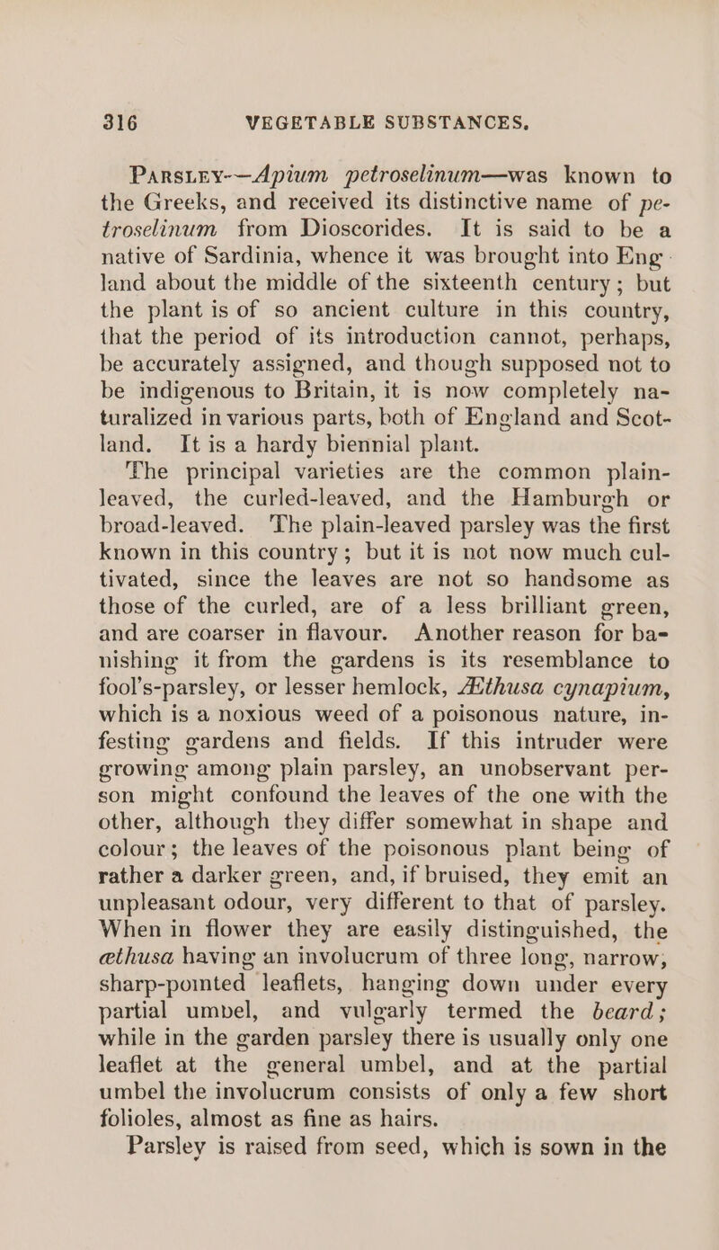 Parsitey-—Apium petroselinum—was known to the Greeks, and received its distinctive name of pe- troselinum from Dioscorides. It is said to be a native of Sardinia, whence it was brought into Eng. land about the middle of the sixteenth century; but the plant is of so ancient culture in this country, that the period of its introduction cannot, perhaps, be accurately assigned, and though supposed not to be indigenous to Britain, it is now completely na- turalized in various parts, both of England and Scot- land. It is a hardy biennial plant. The principal varieties are the common plain- leaved, the curled-leaved, and the Hamburgh or broad-leaved. ‘The plain-leaved parsley was the first known in this country; but it is not now much cul- tivated, since the leaves are not so handsome as those of the curled, are of a less brilliant green, and are coarser in flavour. Another reason for ba= nishing it from the gardens is its resemblance to fool’s-parsley, or lesser hemlock, Atthusa cynapium, which is a noxious weed of a poisonous nature, in- festing gardens and fields. If this intruder were growing among plain parsley, an unobservant per- son might confound the leaves of the one with the other, although they differ somewhat in shape and colour; the leaves of the poisonous plant being of rather a darker green, and, if bruised, they emit an unpleasant odour, very different to that of parsley. When in flower they are easily distinguished, the ethusa having an involucrum of three long, narrow, sharp-pomted leaflets, hanging down under every partial umbel, and vulgarly termed the beard; while in the garden parsley there is usually only one leaflet at the general umbel, and at the partial umbel the involucrum consists of only a few short folioles, almost as fine as hairs. Parsley is raised from seed, which is sown in the