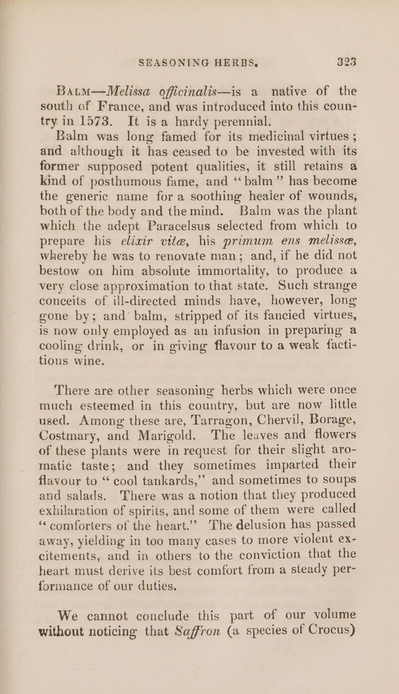 Batm—Melissa officinalis—is a native of the south of France, and was introduced into this coun- try in 1573. It is a hardy perennial. Balm was long famed for its medicinal virtues ; and although it has ceased to be invested with its former supposed potent qualities, it still retains a kind of posthumous fame, and ‘“‘ balm” has become the generic name fora soothing healer of wounds, both of the body and the mind. Balm was the plant which the adept Paracelsus selected from which to prepare his elixir vite, his primum ens melissa, whereby he was to renovate man; and, if he did not bestow on him absolute immortality, to produce a very close approximation to that state. Such strange conceits of ill-directed minds have, however, long gone by; and’ balm, stripped of its fancied virtues, is now only employed as an infusion in preparing a cooling drink, or in giving flavour to a weak facti- tious wine. There are other seasoning herbs which were once much esteemed in this country, but are now little used. Among these are, Tarragon, Chervil, Borage, Costmary, and Marigold. The leaves and flowers of these plants were in request for their slight aro- matic taste; and they sometimes imparted their flavour to ‘“‘ cool tankards,’’ and sometimes to soups and salads. There was a notion that they produced exhilaration of spirits, and some of them were called ‘comforters of the heart.’’ The delusion has passed away, yielding in too many cases to more violent ex- citements, and in others to the conviction that the heart must derive its best comfort from a steady per- formance of our duties. We cannot conclude this part of our volume without noticing that Saffron (a species of Crocus)