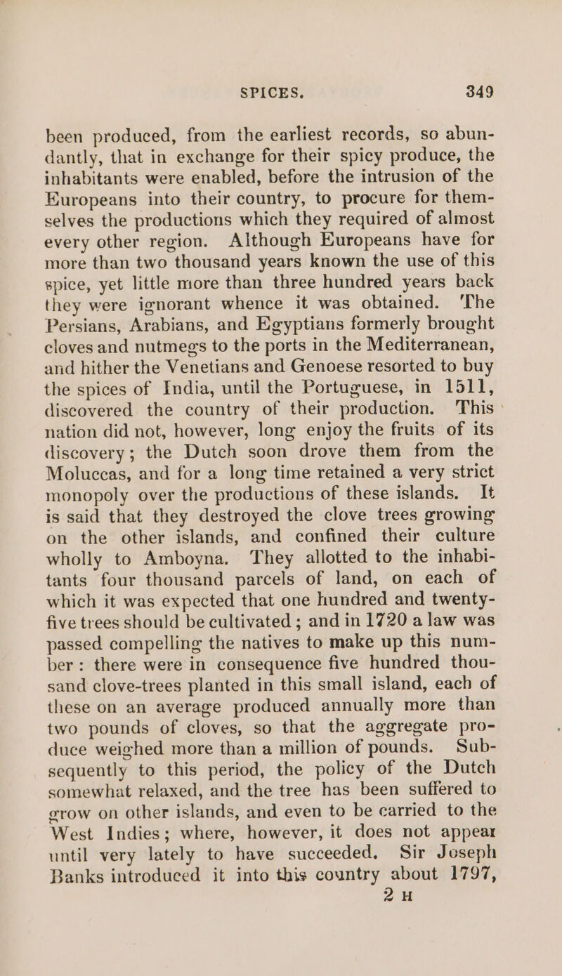 been produced, from the earliest records, so abun- dantly, that in exchange for their spicy produce, the inhabitants were enabled, before the intrusion of the Europeans into their country, to procure for them- selves the productions which they required of almost every other region. Although Europeans have for more than two thousand years known the use of this spice, yet little more than three hundred years back they were ignorant whence it was obtained. ‘The Persians, Arabians, and Egyptians formerly brought cloves and nutmegs to the ports in the Mediterranean, and hither the Venetians and Genoese resorted to buy the spices of India, until the Portuguese, in 1511, discovered the country of their production. This» nation did not, however, long enjoy the fruits of its discovery; the Dutch soon drove them from the Moluccas, and for a long time retained a very strict monopoly over the productions of these islands. It is said that they destroyed the clove trees growing on the other islands, and confined their culture wholly to Amboyna. They allotted to the inhabi- tants four thousand parcels of land, on each of which it was expected that one hundred and twenty- five trees should be cultivated ; and in 1720 a law was passed compelling the natives to make up this num- ber: there were in consequence five hundred thou- sand clove-trees planted in this small island, each of these on an average produced annually more than two pounds of cloves, so that the aggregate pro- duce weighed more than a million of pounds. Sub- sequently to this period, the policy of the Dutch somewhat relaxed, and the tree has been suffered to grow on other islands, and even to be carried to the West Indies; where, however, it does not appear until very lately to have succeeded, Sir Joseph Banks introduced it into this country about 1797, 2H