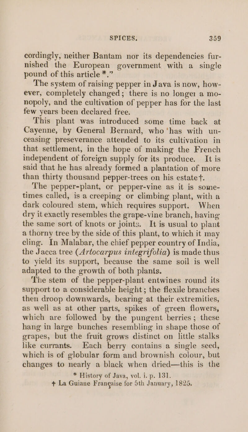 cordingly, neither Bantam nor its dependencies fur- nished the European government with a single pound of this article *.” The system of raising pepper in Java is now, how- ever, completely changed; there is no longer a mo- nopoly, and the cultivation of pepper has for the last few years been declared free. This plant was introduced some time back at Cayenne, by General Bernard, who ‘has with un- ceasing preseverance attended to its cultivation in that settlement, in the hope of making the French independent of foreign supply for its produce. It is said that he has already formed a plantation of more than thirty thousand pepper-trees on his estate f. The pepper-plant, or pepper-vine as it is some- times called, is a creeping or climbing plant, with a dark coloured stem, which requires support. When dry it exactly resembles the grape-vine branch, having the same sort of knots or joints. It is usual to plant a thorny tree by the side of this plant, to which it may cling. In Malabar, the chief pepper country of India, the Jacca tree (Artocarpus integrifolia) is made thus to yield its support, because the same soil is well adapted to the growth of both plants. The stem of the pepper-plant entwines round its support to a considerable height; the flexile branches then droop downwards, bearing at their extremities, as well as at other parts, spikes of green flowers, which are followed by the pungent berries ; these hang in large bunches resembling in shape those of grapes, but the fruit grows distinct on little stalks like currants. Each berry contains a single seed, which is of globular form and brownish colour, but changes to nearly a black when dried—this is the * History of Java, vol. i. p. 131. + La Guiane Frangaise for 5th January, 1825.