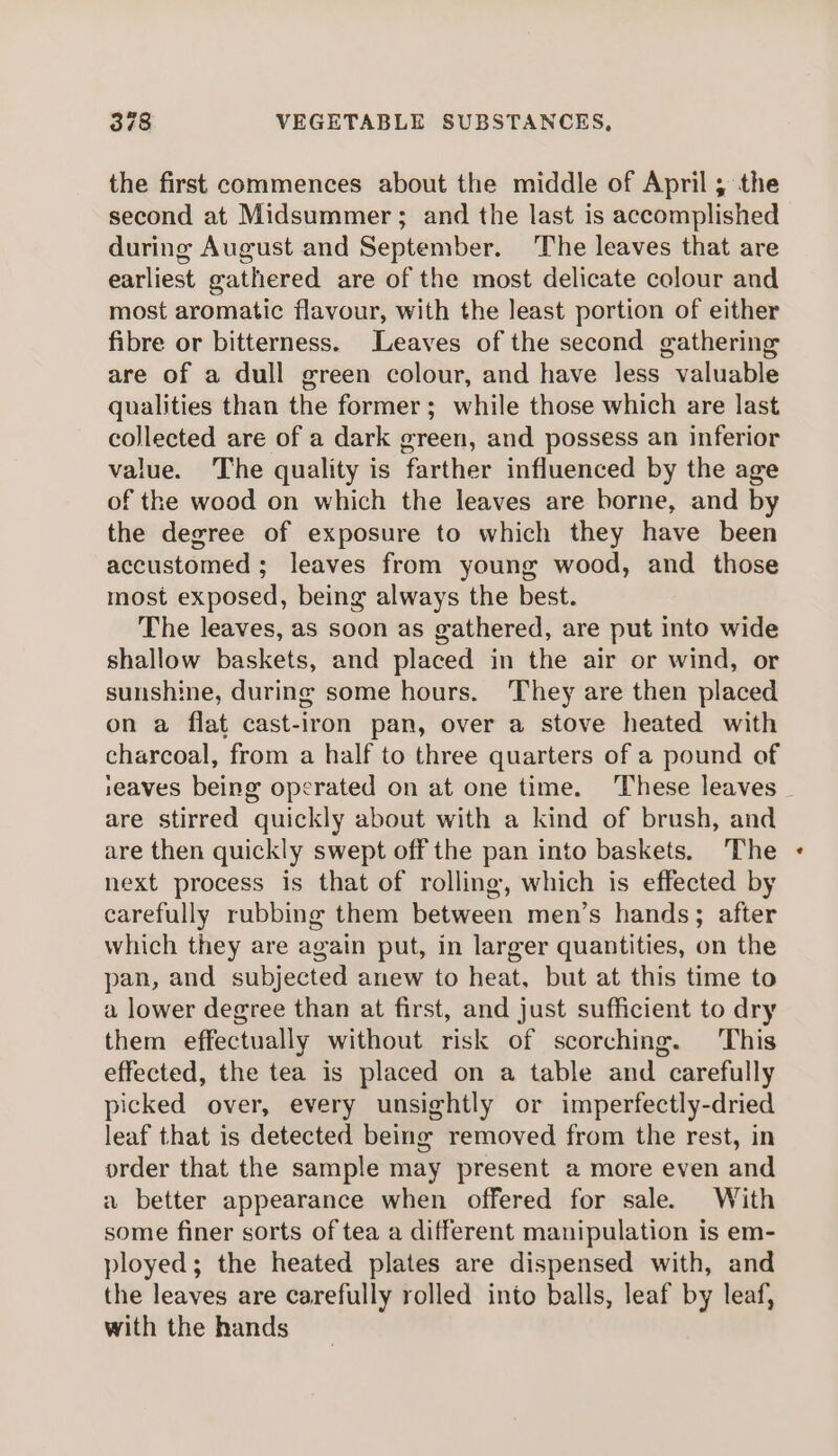 the first commences about the middle of April; the second at Midsummer; and the last is accomplished during August and September. The leaves that are earliest gathered are of the most delicate colour and most aromatic flavour, with the least portion of either fibre or bitterness. Leaves of the second gathering are of a dull green colour, and have less valuable qualities than the former; while those which are last collected are of a dark green, and possess an inferior value. The quality is farther influenced by the age of the wood on which the leaves are borne, and by the degree of exposure to which they have been accustomed; leaves from young wood, and those most exposed, being always the best. The leaves, as soon as gathered, are put into wide shallow baskets, and placed in the air or wind, or sunshine, during some hours. They are then placed on a flat cast-iron pan, over a stove heated with charcoal, from a half to three quarters of a pound of eaves being operated on at one time. These leaves - are stirred quickly about with a kind of brush, and are then quickly swept off the pan into baskets. The next process is that of rolling, which is effected by carefully rubbing them between men’s hands; after which they are again put, in larger quantities, on the pan, and subjected anew to heat, but at this time to a lower degree than at first, and just sufficient to dry them effectually without risk of scorching. This effected, the tea is placed on a table and carefully picked over, every unsightly or imperfectly-dried leaf that is detected being removed from the rest, in order that the sample may present a more even and a better appearance when offered for sale. With some finer sorts of tea a different manipulation is em- ployed; the heated plates are dispensed with, and the leaves are carefully rolled into balls, leaf by leaf, with the hands