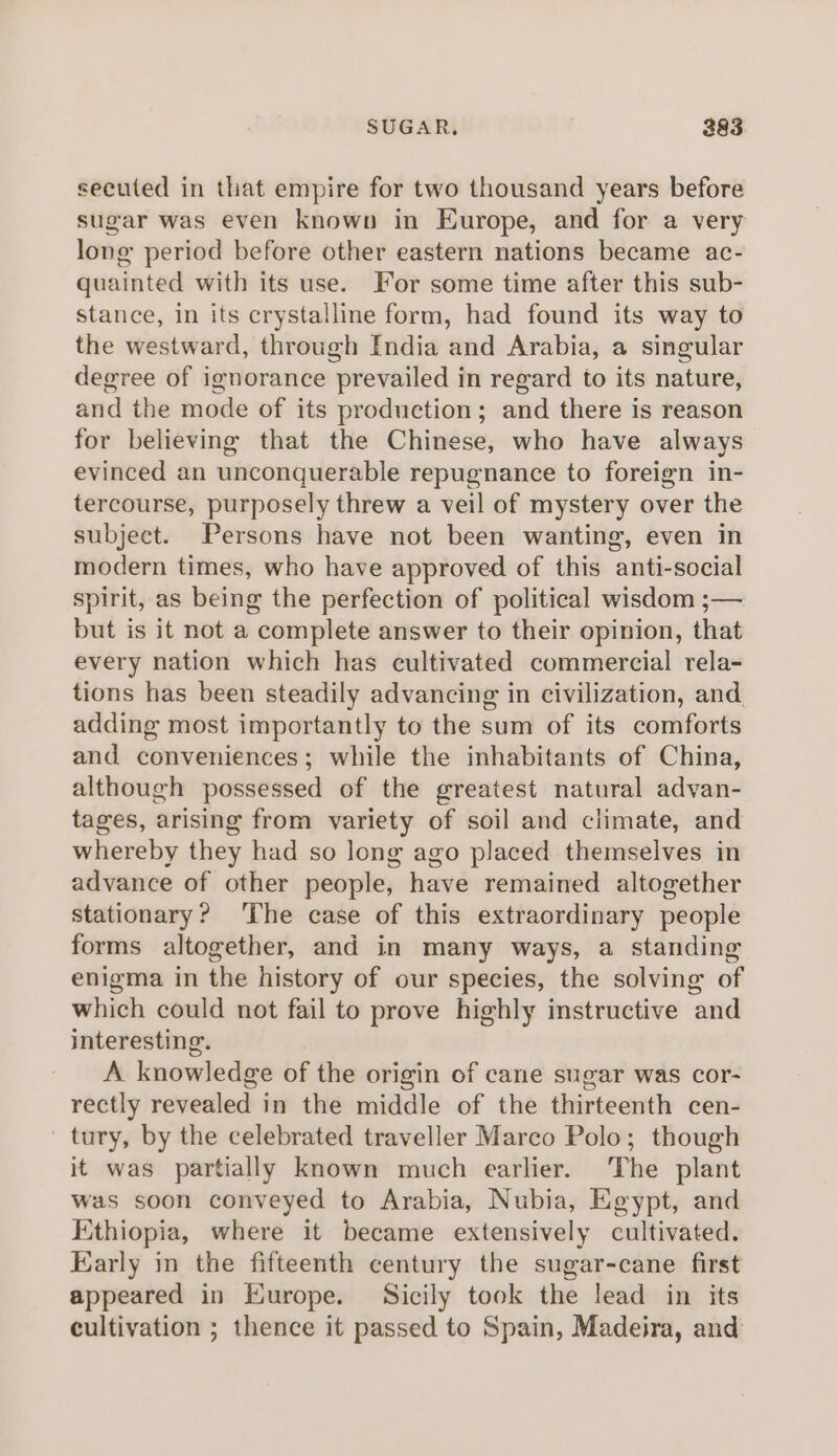 SUGAR. 283 secuted in that empire for two thousand years before sugar was even known in Europe, and for a very long period before other eastern nations became ac- quainted with its use. For some time after this sub- stance, in its crystalline form, had found its way to the westward, through India and Arabia, a singular degree of ignorance prevailed in regard to its nature, and the mode of its production; and there is reason for believing that the Chinese, who have always evinced an unconquerable repugnance to foreign in- tercourse, purposely threw a veil of mystery over the subject. Persons have not been wanting, even in modern times, who have approved of this anti-social spirit, as being the perfection of political wisdom ;— but is it not a complete answer to their opinion, that every nation which has cultivated commercial rela- tions has been steadily advancing in civilization, and adding most importantly to the sum of its comforts and conveniences; while the inhabitants of China, although possessed of the greatest natural advan- tages, arising from variety of soil and climate, and whereby they had so long ago placed themselves in advance of other people, have remained altogether stationary? ‘The case of this extraordinary people forms altogether, and in many ways, a standing enigma in the history of our species, the solving of which could not fail to prove highly instructive and interesting. A knowledge of the origin of cane sugar was cor- rectly revealed in the middle of the thirteenth cen- tury, by the celebrated traveller Marco Polo; though it was partially known much earlier. The plant was soon conveyed to Arabia, Nubia, Egypt, and Ethiopia, where it became extensively cultivated. Early in the fifteenth century the sugar-cane first appeared in Europe. Sicily took the lead in its cultivation ; thence it passed to Spain, Madeira, and