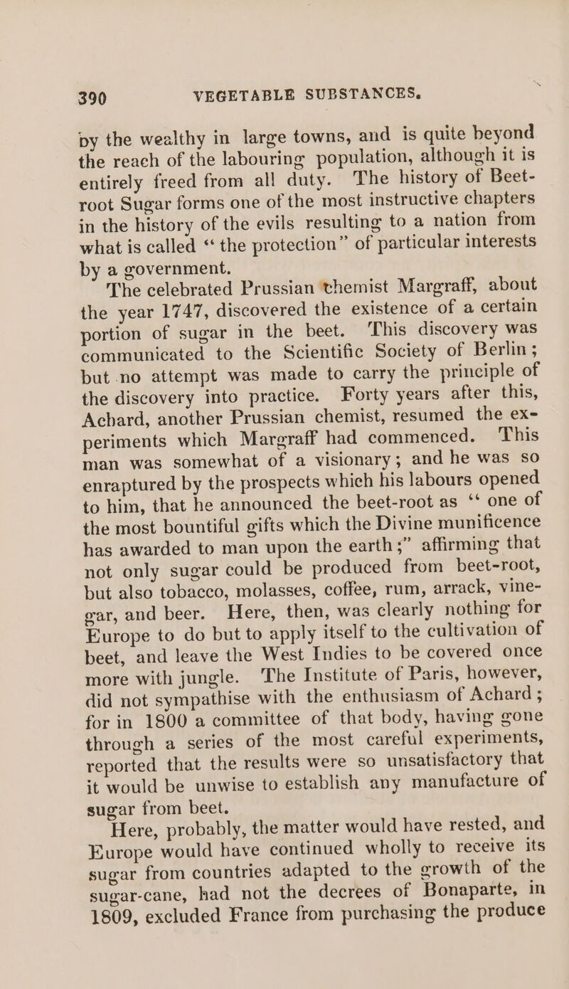 py the wealthy in large towns, and is quite beyond the reach of the labouring population, although it is entirely freed from all duty. The history of Beet- root Sugar forms one of the most instructive chapters in the history of the evils resulting to a nation from what is called “ the protection” of particular interests by a government. The celebrated Prussian themist Margraff, about the year 1747, discovered the existence of a certain portion of sugar in the beet. ‘This discovery was communicated to the Scientific Society of Berlin ; but no attempt was made to carry the principle of the discovery into practice. Forty years after this, Achard, another Prussian chemist, resumed the ex- periments which Margraff had commenced. This man was somewhat of a visionary; and he was so enraptured by the prospects which his labours opened to him, that he announced the beet-root as ** one of the most bountiful gifts which the Divine munificence has awarded to man upon the earth;” affirming that not only sugar could be produced from beet-root, but also tobacco, molasses, coffee, rum, arrack, vine- ear, and beer. Here, then, was clearly nothing for Europe to do but to apply itself to the cultivation of beet, and leave the West Indies to be covered once more with jungle. The Institute of Paris, however, did not sympathise with the enthusiasm of Achard ; for in 1800 a committee of that body, having gone through a series of the most careful experiments, reported that the results were so unsatisfactory that it would be unwise to establish any manufacture of sugar from beet. Here, probably, the matter would have rested, and Europe would have continued wholly to receive its sugar from countries adapted to the growth of the sugar-cane, had not the decrees of Bonaparte, in 1809, excluded France from purchasing the produce