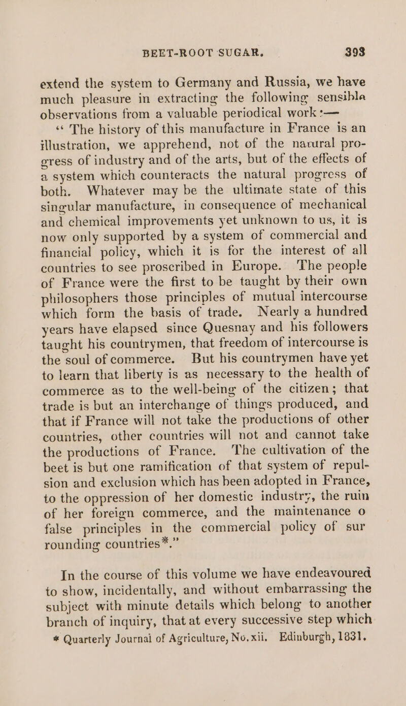 extend the system to Germany and Russia, we have much pleasure in extracting the following sensible observations from a valuable periodical work :— ‘‘ The history of this manufacture in France is an illustration, we apprehend, not of the nacural pro- gress of industry and of the arts, but of the effects of a system which counteracts the natural progress of both. Whatever may be the ultimate state of this singular manufacture, in consequence of mechanical and chemical improvements yet unknown to us, it is now only supported by a system of commercial and financial policy, which it is for the interest of all countries to see proscribed in Europe. The people of France were the first to be taught by their own philosophers those principles of mutual intercourse which form the basis of trade. Nearly a hundred years have elapsed since Quesnay and his followers taught his countrymen, that freedom of intercourse is the soul of commerce. But his countrymen have yet to learn that liberty is as necessary to the health of commerce as to the well-being of the citizen; that trade is but an interchange of things produced, and that if France will not take the productions of other countries, other countries will not and cannot take the productions of France. The cultivation of the beet is but one ramification of that system of repul- sion and exclusion which has been adopted in France, to the oppression of her domestic industry, the ruin of her foreign commerce, and the maintenance o false principles in the commercial policy of sur rounding countries*.” In the course of this volume we have endeavoured to show, incidentally, and without embarrassing the subject with minute details which belong to another branch of inquiry, that at every successive step which # Quarterly Journal of Agriculture, No.xii, Edinburgh, 1831,