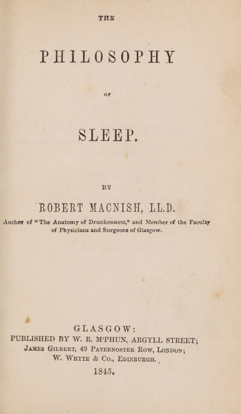 THE PHILOSOPHY oF SLEEP, BY ROBERT MACNISH, LL.D. Author of “The Anatomy of Drunkenness,” and Member of the Faculty of Physicians and Surgeons of Glasgow. s GLASGOW: PUBLISHED BY W. R. M‘PHUN, ARGYLL STREET; JAMES GILBERT, 49 PaTERNOSTER Row, Lonpun; W. Wurtz &amp; Co., EDINBURGH. , 1845.