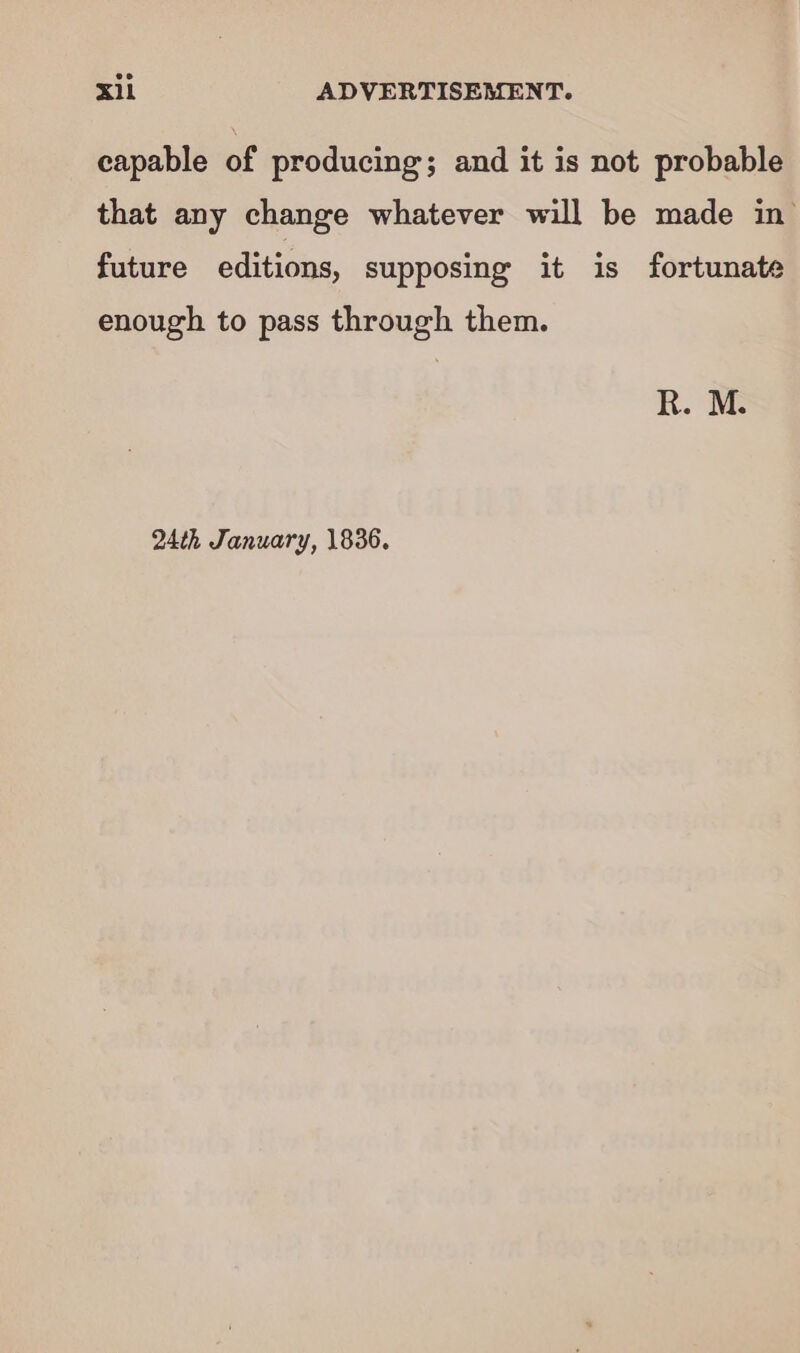 capable of producing; and it is not probable that any change whatever will be made in future editions, supposing it is fortunate enough to pass through them. R. M: 24th January, 1836.