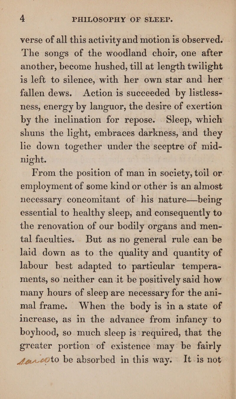 verse of all this activity and motion is observed. The songs of the woodland choir, one after another, become hushed, till at length twilight is left to silence, with her own star and her fallen dews. Action is succeeded by listless- ness, energy by languor, the desire of exertion by the inclination for repose. Sleep, which shuns the light, embraces darkness, and they lie down together under the sceptre of mid- night. From the position of man in society, toil or employment of some kind or other is an almost necessary concomitant of his nature—being essential to healthy sleep, and consequently to the renovation of our bodily organs and men- tal faculties. But as no general rule can be laid down as to the quality and quantity of labour best adapted to particular tempera- ments, so neither can it be positively said how many hours of sleep are necessary for the ani- mal frame. When the body is in a state of increase, as in the advance from infancy to boyhood, so much sleep is required, that the greater portion of existence may be fairly fev-coto be absorbed in this way. It-is not