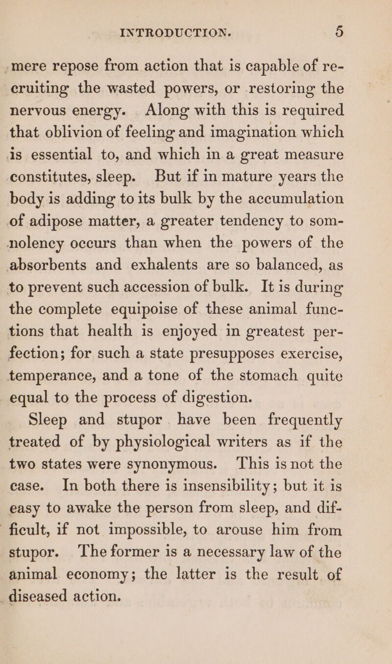 -mere repose from action that is capable of re- cruiting the wasted powers, or restoring the nervous energy. Along with this is required that oblivion of feeling and imagination which is essential to, and which in a great measure constitutes, sleep. But if in mature years the body is adding to its bulk by the accumulation of adipose matter, a greater tendency to som- nolency occurs than when the powers of the absorbents and exhalents are so balanced, as to prevent such accession of bulk. It is during the complete equipoise of these animal func- tions that health is enjoyed in greatest per- fection; for such a state presupposes exercise, temperance, and a tone of the stomach quite equal to the process of digestion. Sleep and stupor. have been frequently treated of by physiological writers as if the two states were synonymous. This is not the case. In both there is insensibility; but it is easy to awake the person from sleep, and dif- ficult, if not impossible, to arouse him from stupor. The former is a necessary law of the animal economy; the latter is the result of _diseased action.