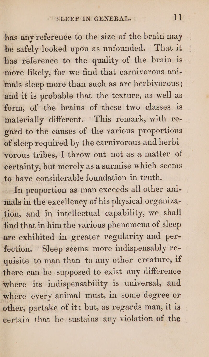 has any reference to the size of the brain may be safely looked upon as unfounded. That it has reference to the quality of the brain is more likely, for we find that carnivorous ani- mals sleep more than such as are herbivorous; ‘and it is probable that the texture, as well as form, of the brains of these two classes is materially different. This remark, with re- gard to the causes of the various proportions of sleep required by the carnivorous and herbi yorous tribes, I throw out not as a matter of certainty, but merely as a surmise which seems to have considerable foundation in truth. In proportion as man exceeds all other ani- nials in the excellency of his physical organiza- tion, and in intellectual capability, we shall find that in him the various phenomena of sleep are exhibited in greater regularity and per- fection. Sleep seems more indispensably re- quisite to man than to any other creature, if there can be supposed to exist any difference ‘where its indispensability is universal, and where every animal must, in some degree or other, partake of it; but, as regards man, it is certain that he sustains any violation of the