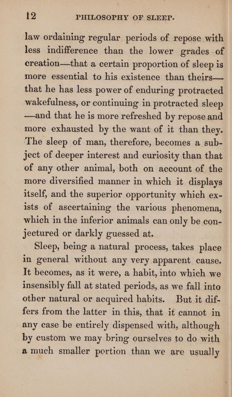 law ordaining regular periods of repose with less indifference than the lower grades of creation—that a certain proportion of sleep is more essential to his existence than theirs— that he has less power of enduring protracted wakefulness, or continuing in protracted sleep —and that he is more refreshed by repose and more exhausted by the want of it than they. The sleep of man, therefore, becomes a sub- ject of deeper interest and curiosity than that of any other animal, both on account of the more diversified manner in which it displays itself, and the superior opportunity which ex- ists of ascertaining the various phenomena, which in the inferior animals can only be con- jectured or darkly guessed at. Sleep, being a natural process, takes place in general without any very apparent. cause. Tt becomes, as it were, a habit, into which we insensibly fall at stated periods, as we fall into otber natural or acquired habits. But it dif- fers from the latter in this, that it cannot in any case be entirely dispensed with, although by custom we may bring ourselves to do with a much smaller pertion than we are usually