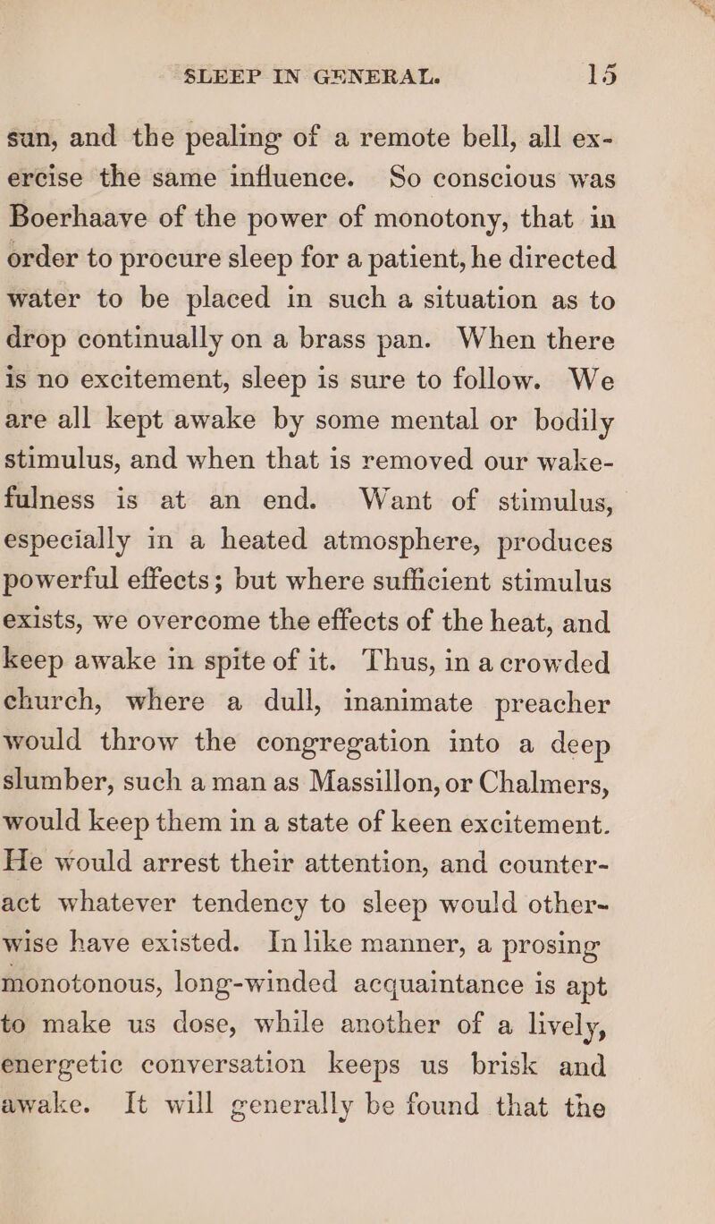 sun, and the pealing of a remote bell, all ex- ercise the same influence. So conscious was Boerhaave of the power of monotony, that in order to procure sleep for a patient, he directed water to be placed in such a situation as to drop continually on a brass pan. When there is no excitement, sleep is sure to follow. We are all kept awake by some mental or bodily stimulus, and when that is removed our wake- fulness is at an end. Want of. stimulus, especially in a heated atmosphere, produces powerful effects; but where sufficient stimulus exists, we overcome the effects of the heat, and keep awake in spite of it. Thus, in a crowded church, where a dull, inanimate preacher would throw the congregation into a deep slumber, such a man as Massillon, or Chalmers, would keep them in a state of keen excitement. He would arrest their attention, and counter- act whatever tendency to sleep would other- wise have existed. In like manner, a prosing monotonous, long-winded acquaintance is apt to make us dose, while another of a lively, energetic conversation keeps us brisk and awake. It will generally be found that the