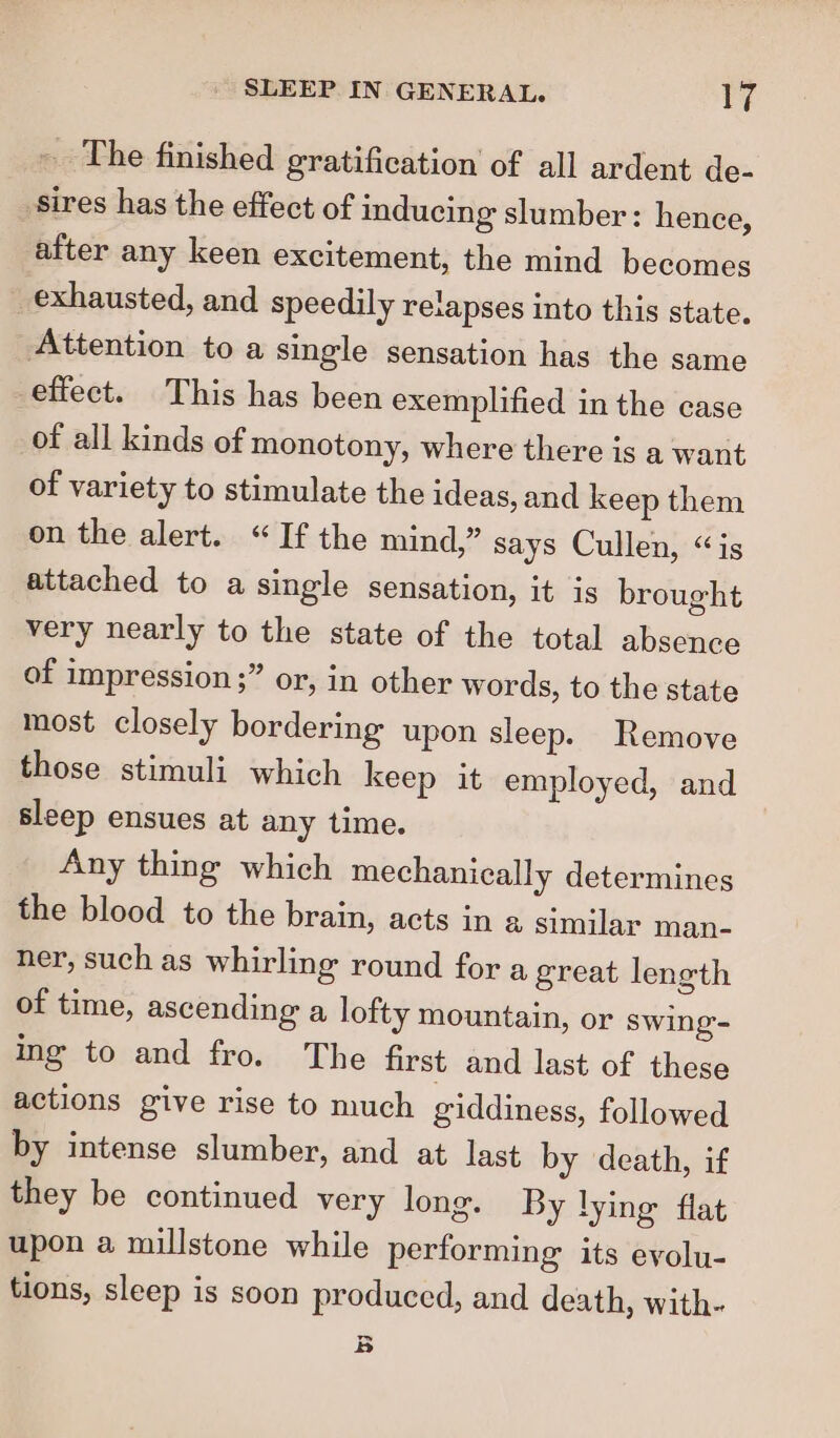 _ The finished gratification of all ardent de- _sires has the effect of inducing slumber: hence, after any keen excitement, the mind becomes _ exhausted, and speedily relapses into this state. Attention to a single sensation has the same effect. This has been exemplified in the case of all kinds of monotony, where there is a want of variety to stimulate the ideas, and keep them on the alert. “If the mind,” says Cullen, “is attached to a single sensation, it is brought very nearly to the state of the total absence of impression ;” or, in other words, to the state most closely bordering upon sleep. Remove those stimuli which keep it employed, and sleep ensues at any time. Any thing which mechanically determines the blood to the brain, acts in a similar man- ner, such as whirling round for a great length of time, ascending a lofty mountain, or swing’ ing to and fro. The first and last of these actions give rise to much giddiness, followed by intense slumber, and at last by death, if they be continued very long. By lying flat upon a millstone while performing its evolu- tions, sleep is soon produced, and death, with- B