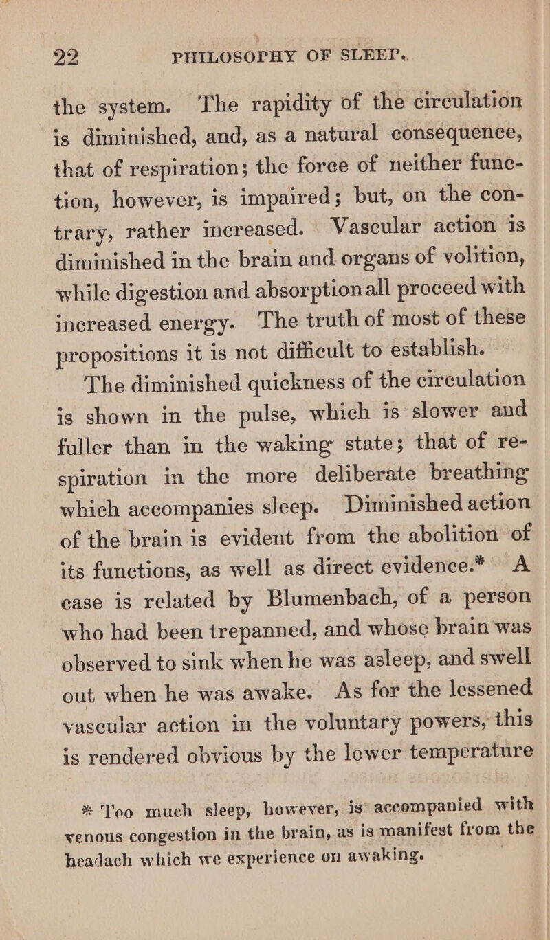 the system. The rapidity of the circulation is diminished, and, as a natural consequence, that of respiration; the force of neither func- tion, however, is impaired 5 but, on the con- trary, rather increased. Vascular action is diminished in the brain and organs of volition, while digestion and absorption all proceed with increased energy. The truth of most of these propositions it 1s not difficult to establish. The diminished quickness of the circulation is shown in the pulse, which 1s slower and fuller than in the waking: state; that of re- spiration in the more deliberate breathing which accompanies sleep. Diminished action of the brain is evident from the abolition of its functions, as well as direct evidence.* A case is related by Blumenbach, of a person who had been trepanned, and whose brain was observed to sink when he was asleep, and swell out when he was awake. As for the lessened vascular action in the voluntary powers, this is rendered obvious by the lower temperature * Too much sleep, however, is accompanied with venous congestion in the brain, as is manifest from the headach which we experience on awaking.