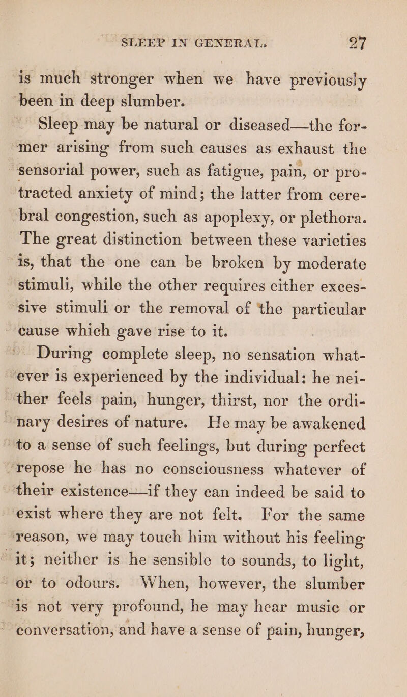 is much stronger when we have previously been in deep slumber. Sleep may be natural or diseased—the for- mer arising from such causes as exhaust the sensorial power, such as fatigue, pain, or pro- tracted anxiety of mind; the latter from cere- bral congestion, such as apoplexy, or plethora. The great distinction between these varieties is, that the one can be broken by moderate stimuli, while the other requires either exces- sive stimuli or the removal of ‘the particular cause which gave rise to it. . During complete sleep, no sensation what- ever is experienced by the individual: he nei- ‘ther feels pain, hunger, thirst, nor the ordi- “nary desires of nature. He may be awakened ~ to a sense of such feelings, but during perfect “repose he has no consciousness whatever of their existence—if they can indeed be said to exist where they are not felt. For the same reason, we may touch him without his feeling it; neither is he sensible to sounds, to light, or to odours. When, however, the slumber is not very profound, he may hear music or conversation, and have a sense of pain, hunger,