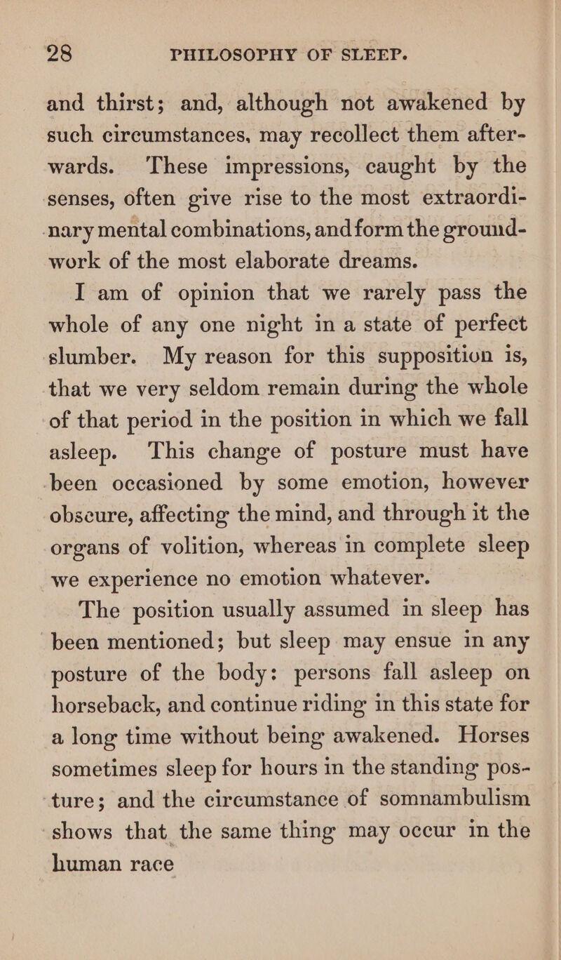 and thirst; and, although not awakened by such circumstances, may recollect them after- wards. These impressions, caught by the senses, often give rise to the most extraordi- nary mental combinations, and form the ground- work of the most elaborate dreams. I am of opinion that we rarely pass the whole of any one night in a state of perfect slumber. My reason for this supposition is, that we very seldom remain during the whole of that period in the position in which we fall asleep. This change of posture must have -been occasioned by some emotion, however obscure, affecting the mind, and through it the organs of volition, whereas in complete sleep we experience no emotion whatever. The position usually assumed in sleep has been mentioned; but sleep may ensue in any posture of the body: persons fall asleep on horseback, and continue riding in this state for a long time without being awakened. Horses sometimes sleep for hours in the standing pos- ture; and the circumstance of somnambulism shows that the same thing may occur in the human race