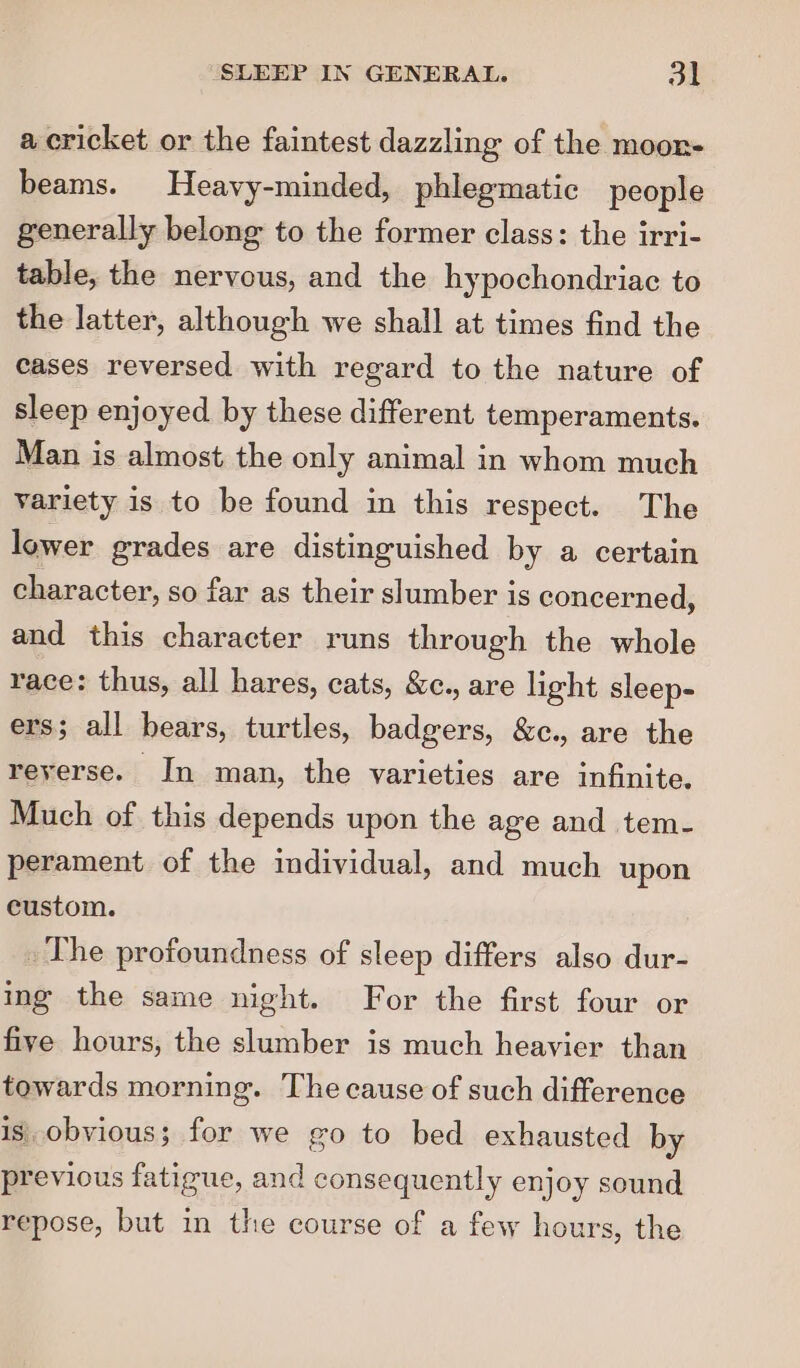 a cricket or the faintest dazzling of the moonr- beams. Heavy-minded, phlegmatic people generally belong to the former class: the irri- table, the nervous, and the hypochondriac to the latter, although we shall at times find the cases reversed with regard to the nature of sleep enjoyed by these different temperaments. Man is almost the only animal in whom much variety is to be found in this respect. The lower grades are distinguished by a certain character, so far as their slumber is concerned, and this character runs through the whole race: thus, all hares, cats, &amp;c., are light sleep- ers; all bears, turtles, badgers, &amp;c., are the reyerse. In man, the varieties are infinite. Much of this depends upon the age and tem- perament of the individual, and much upon custom. _ The profoundness of sleep differs also dur- ing the same night. For the first four or five hours, the slumber is much heavier than towards morning. The cause of such difference is obvious; for we go to bed exhausted by previous fatigue, and consequently enjoy sound repose, but in the course of a few hours, the