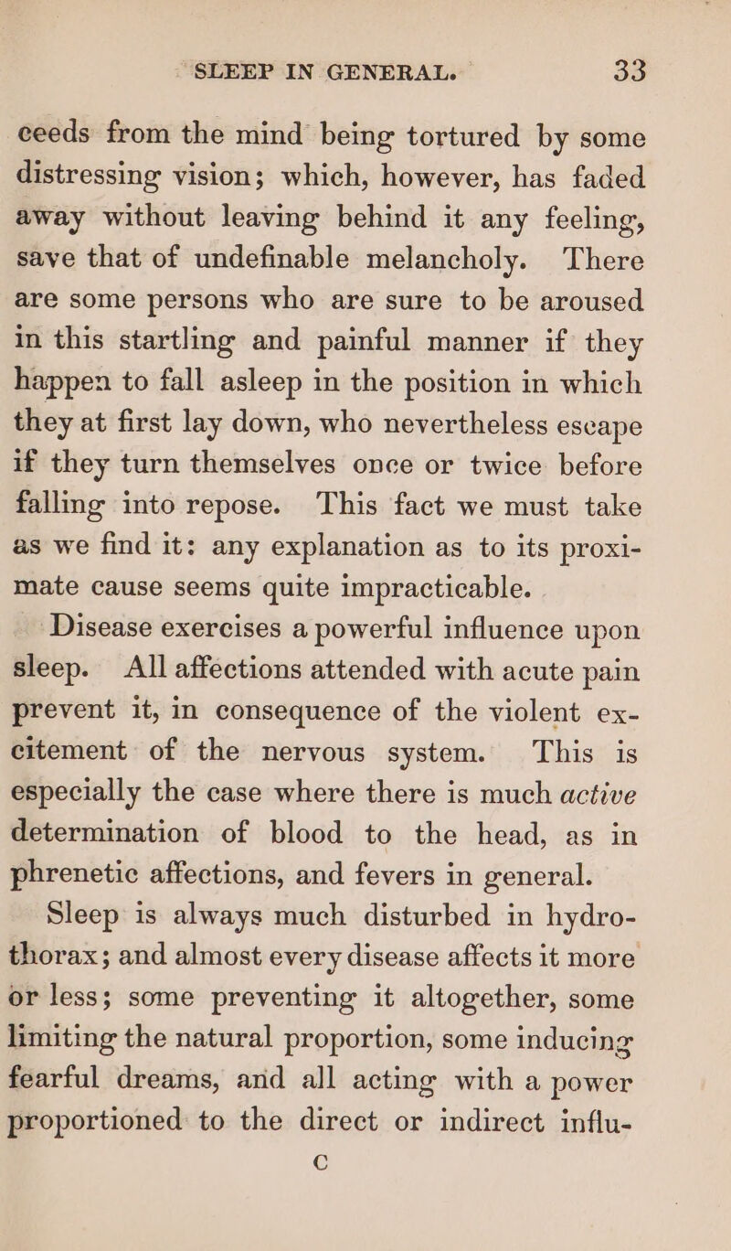 ceeds from the mind being tortured by some distressing vision; which, however, has faded away without leaving behind it any feeling, save that of undefinable melancholy. There are some persons who are sure to be aroused in this startling and painful manner if they happen to fall asleep in the position in which they at first lay down, who nevertheless escape if they turn themselves once or twice before falling into repose. This fact we must take as we find it: any explanation as to its proxi- mate cause seems quite impracticable. Disease exercises a powerful influence upon sleep. All affections attended with acute pain prevent it, in consequence of the violent ex- citement of the nervous system. This is especially the case where there is much active determination of blood to the head, as in phrenetic affections, and fevers in general. Sleep is always much disturbed in hydro- thorax; and almost every disease affects it more or less; some preventing it altogether, some limiting the natural proportion, some inducing fearful dreams, and all acting with a power proportioned to the direct or indirect influ- Cc