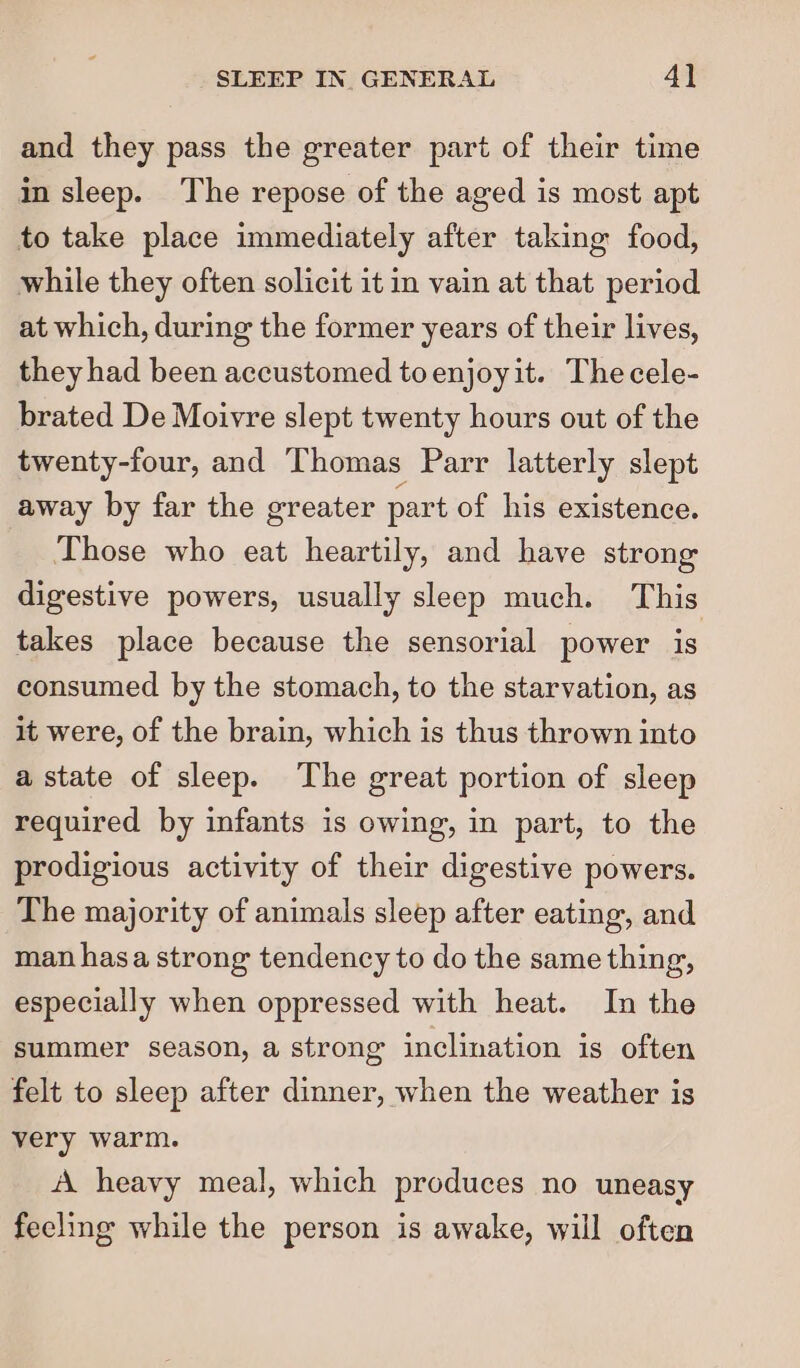 and they pass the greater part of their time in sleep. The repose of the aged is most apt to take place immediately after taking food, while they often solicit it in vain at that period at which, during the former years of their lives, they had been accustomed toenjoyit. Thecele- brated De Moivre slept twenty hours out of the twenty-four, and T homas Parr latterly slept away by far the greater part of his existence. Those who eat heartily, and have strong digestive powers, usually sleep much. This takes place because the sensorial power is consumed by the stomach, to the starvation, as it were, of the brain, which is thus thrown into a state of sleep. The great portion of sleep required by infants is owing, in part, to the prodigious activity of their digestive powers. The majority of animals sleep after eating, and man hasa strong tendency to do the same thing, especially when oppressed with heat. In the summer season, a strong inclination is often felt to sleep after dinner, when the weather is very warm. A heavy meal, which produces no uneasy fecling while the person is awake, will often