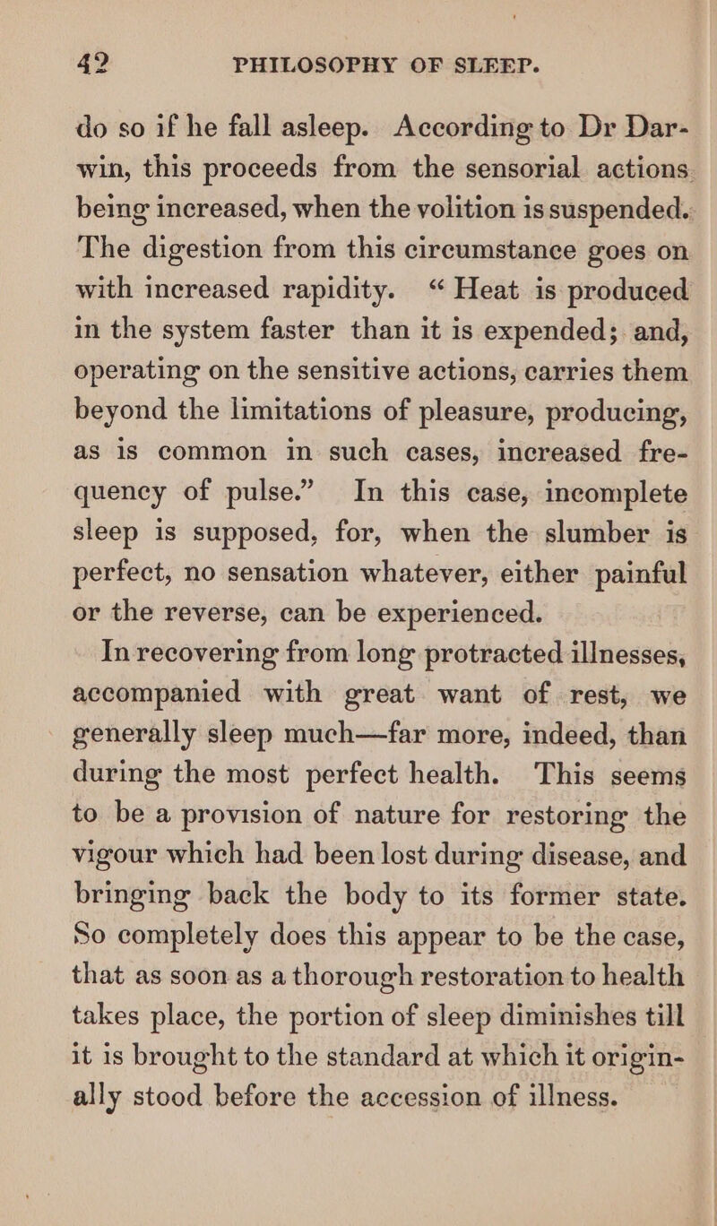 do so if he fall asleep. According to Dr Dar- win, this proceeds from the sensorial actions. being increased, when the volition is suspended. The digestion from this circumstance goes on with increased rapidity. ‘“ Heat is produced in the system faster than it is expended; and, operating on the sensitive actions, carries them beyond the limitations of pleasure, producing, as is common in such eases, increased fre- quency of pulse.” In this case, incomplete sleep is supposed, for, when the slumber is perfect, no sensation whatever, either painful or the reverse, can be experienced. In recovering from long protracted illnesses, accompanied with great want of rest, we generally sleep much—far more, indeed, than during the most perfect health. This seems to be a provision of nature for restoring the vigour which had been lost during disease, and bringing back the body to its former state. So completely does this appear to be the case, that as soon as a thorough restoration to health takes place, the portion of sleep diminishes till it is brought to the standard at which it origin- ally stood before the accession of illness.