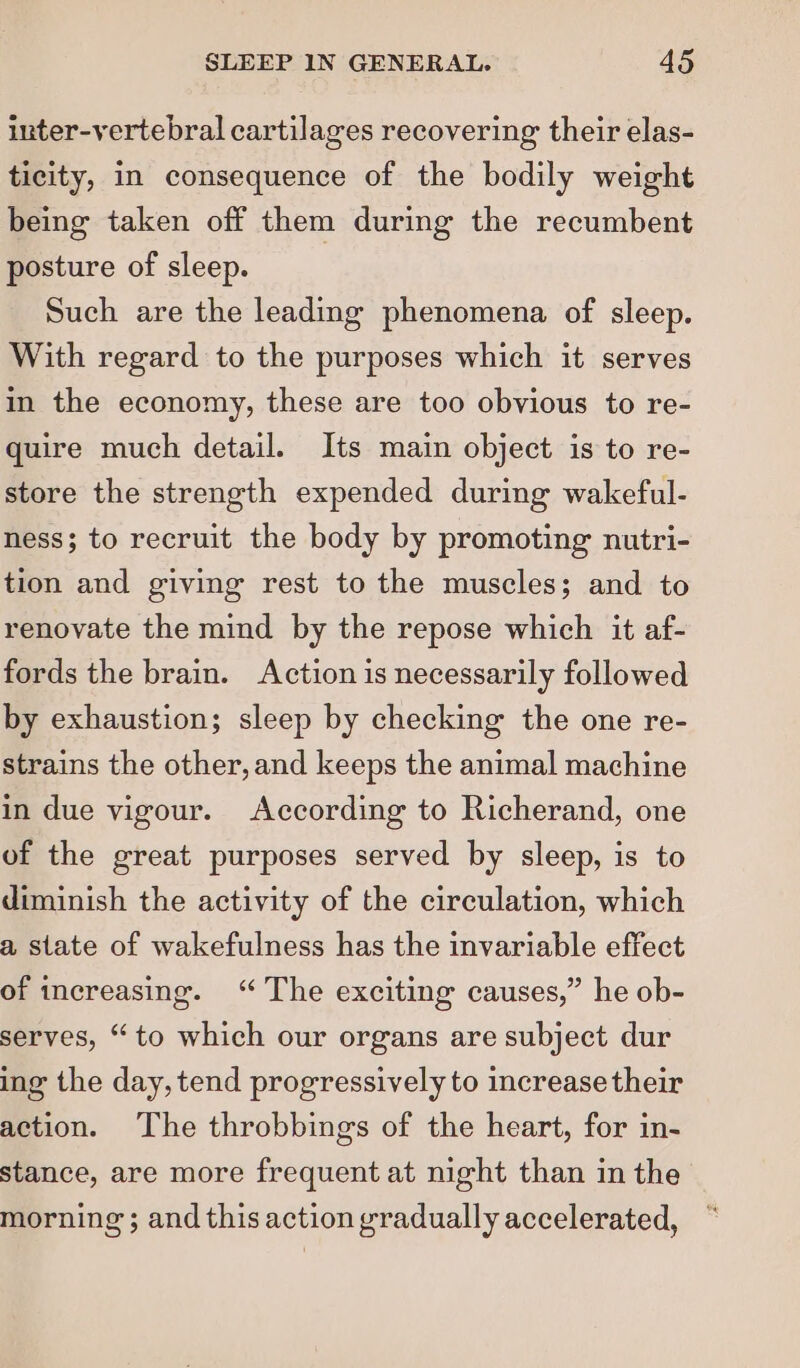 inter-vertebral cartilages recovering their elas- ticity, in consequence of the bodily weight being taken off them during the recumbent posture of sleep. Such are the leading phenomena of sleep. With regard to the purposes which it serves in the economy, these are too obvious to re- quire much detail. Its main object is to re- store the strength expended during wakeful- ness; to recruit the body by promoting nutri- tion and giving rest to the muscles; and to renovate the mind by the repose which it af- fords the brain. Action is necessarily followed by exhaustion; sleep by checking the one re- strains the other, and keeps the animal machine in due vigour. According to Richerand, one of the great purposes served by sleep, is to diminish the activity of the circulation, which a state of wakefulness has the invariable effect of increasing. ‘The exciting causes,” he ob- serves, “to which our organs are subject dur ing the day, tend progressively to increase their action. The throbbings of the heart, for in- stance, are more frequent at night than in the morning; and this action gradually accelerated,