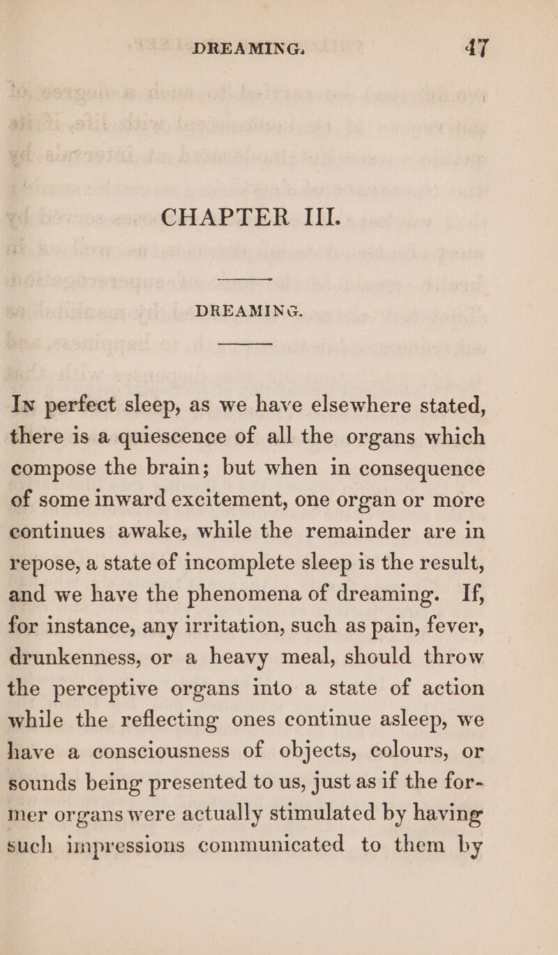 CHAPTER III. DREAMING. In perfect sleep, as we have elsewhere stated, there is a quiescence of all the organs which compose the brain; but when in consequence of some inward excitement, one organ or more continues awake, while the remainder are in repose, a state of incomplete sleep is the result, and we have the phenomena of dreaming. [If, for instance, any irritation, such as pain, fever, drunkenness, or a heavy meal, should throw the perceptive organs into a state of action while the reflecting ones continue asleep, we have a consciousness of objects, colours, or sounds being presented to us, just as if the for- mer organs were actually stimulated by having such impressions communicated to them by