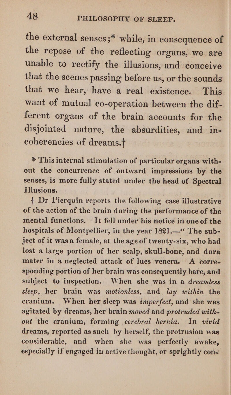 the external senses ;* while, in consequence of the repose of the reflecting organs, we are unable to rectify the illusions, and conceive that the scenes passing: before us, or the sounds that we hear, have a real existence. This want of mutual co-operation between the dif- ferent organs of the brain accounts for the disjointed nature, the absurdities, and in- coherencies of dreams.t * This internal stimulation of particular organs with- out the concurrence of outward impressions by the senses, is more fully stated under the head of Spectral Illusions. + Dr Pierquin reports the following case illustrative of the action of the brain during the performance of the mental functions. It fell under his notice in one of the hospitals of Montpellier, in the year 1821.—‘‘ The sub- ject of it wasa female, at the age of twenty-six, who had lost a large portion of her scalp, skull-bone, and dura mater in a neglected attack of lues venera. A corre- sponding portion of her brain was consequently bare, and subject to inspection. When she was in a dreamless sleep, her brain was motionless, and lay within the cranium. When her sleep was imperfect, and she was agitated by dreams, her brain moved and protruded with- out the cranium, forming cerebral hernia. In vivid dreams, reported as such by herself, the protrusion was considerable, and when she was perfectly awake, especially if engaged in active thought, or sprightly con-