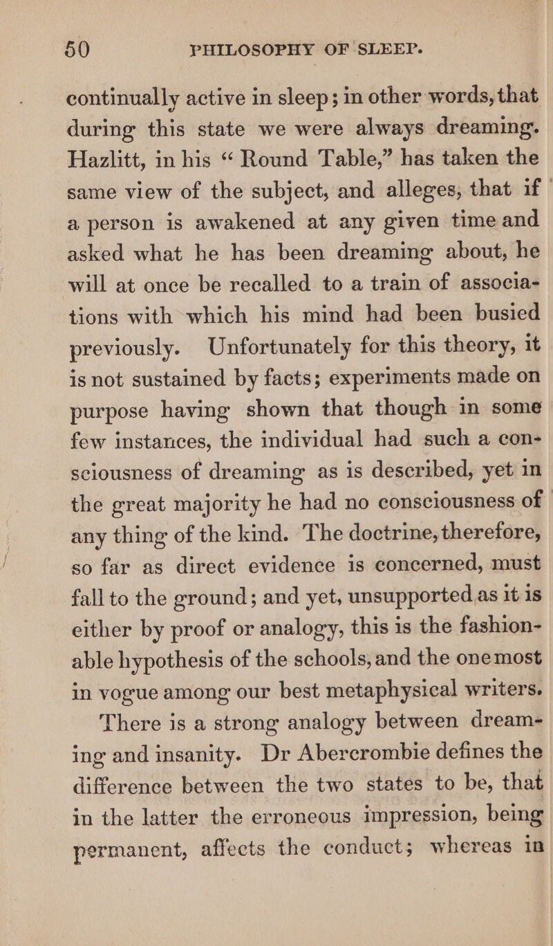 continually active in sleep; in other words, that during this state we were always dreaming. Hazlitt, in his “ Round Table,” has taken the same view of the subject, and alleges, that if ' a person is awakened at any given time and asked what he has been dreaming about, he will at once be recalled to a train of associa- tions with which his mind had been busied previously. Unfortunately for this theory, it is not sustained by facts; experiments made on purpose having shown that though in some few instances, the individual had such a con- sciousness of dreaming as is described, yet in the great majority he had no consciousness of | any thing of the kind. The doctrine, therefore, so far as direct evidence is concerned, must fall to the ground; and yet, unsupported as it: 1s either by proof or analogy, this is the fashion- able hypothesis of the schools, and the one most in vogue among our best metaphysical writers. There is a strong analogy between dream- ing and insanity. Dr Abercrombie defines the difference between the two states to be, that in the latter the erroneous impression, being permanent, affects the conduct; whereas in