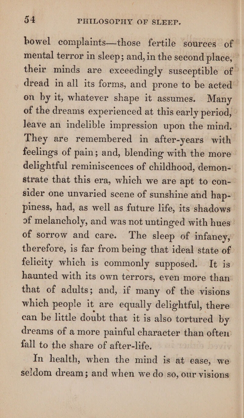 bowel complaints—those fertile sources of” mental terror in sleep; and, in the second place, — their minds are exceedingly susceptible of ” dread in all its forms, and prone to be acted © on by it, whatever shape it assumes. Many of the dreams experienced at this early period, - leave an indelible impression upon the mind. They are remembered in after-years with feelings of pain; and, blending with the more delightful reminiscences of childhood, demon- strate that this era, which we are apt to con- sider one unvaried scene of sunshine and hap- piness, had, as well as future life, its shadows of melancholy, and was not untinged with hues’ of sorrow and care. The sleep of infancy, therefore, is far from being that ideal state of felicity which is commonly supposed. It is haunted with its own terrors, even more than’ that of adults; and, if many of the visions which people it are equally delightful, there ean be little doubt that it is also tortured by dreams of a more painful character than often fall to the share of after-life. In health, when the mind is at ease, we seldom dream; and when we do so, our visions