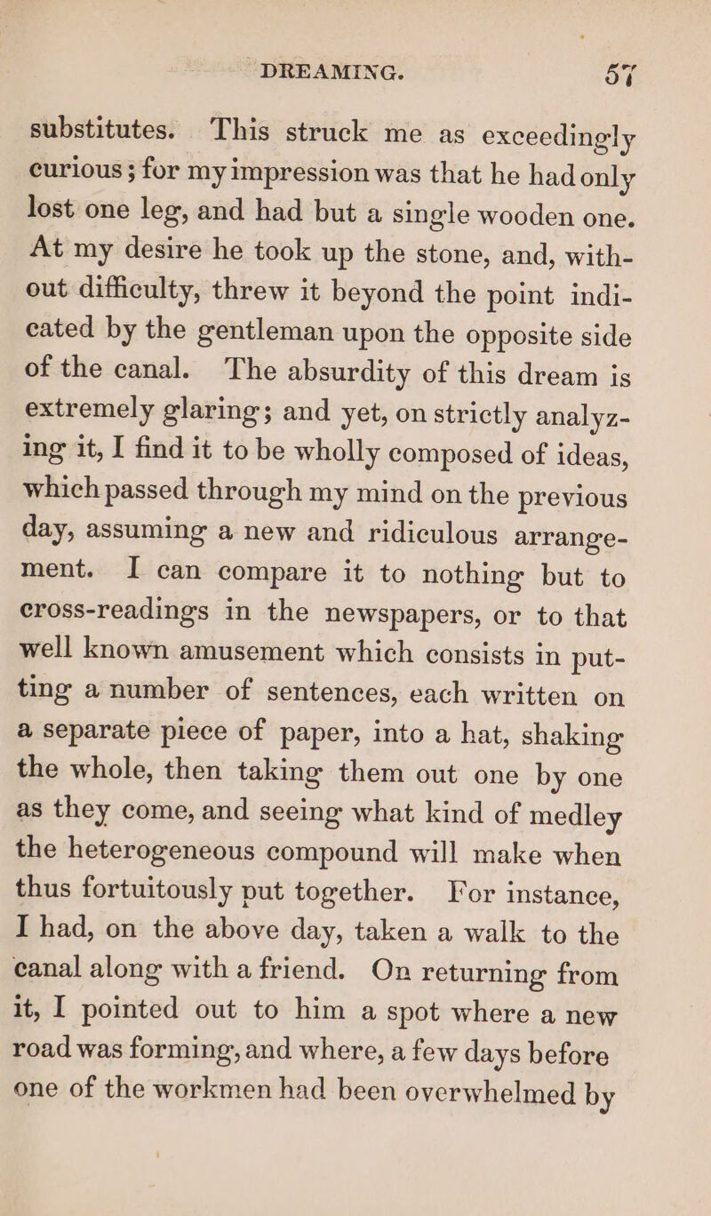 substitutes. This struck me as exceedingly curious ; for my impression was that he had only lost one leg, and had but a single wooden one. At my desire he took up the stone, and, with- out difficulty, threw it beyond the point indi- eated by the gentleman upon the opposite side of the canal. The absurdity of this dream is extremely glaring; and yet, on strictly analyz- ing it, I find it to be wholly composed of ideas, which passed through my mind on the previous day, assuming a new and ridiculous arrange- ment. I can compare it to nothing but to eross-readings in the newspapers, or to that well known amusement which consists in put- ting a number of sentences, each written on a separate piece of paper, into a hat, shaking the whole, then taking them out one by one as they come, and seeing what kind of medley the heterogeneous compound will make when thus fortuitously put together. For instance, I had, on the above day, taken a walk to the canal along withafriend. On returning from it, I pointed out to him a spot where a new road was forming, and where, a few days before one of the workmen had been overwhelmed by