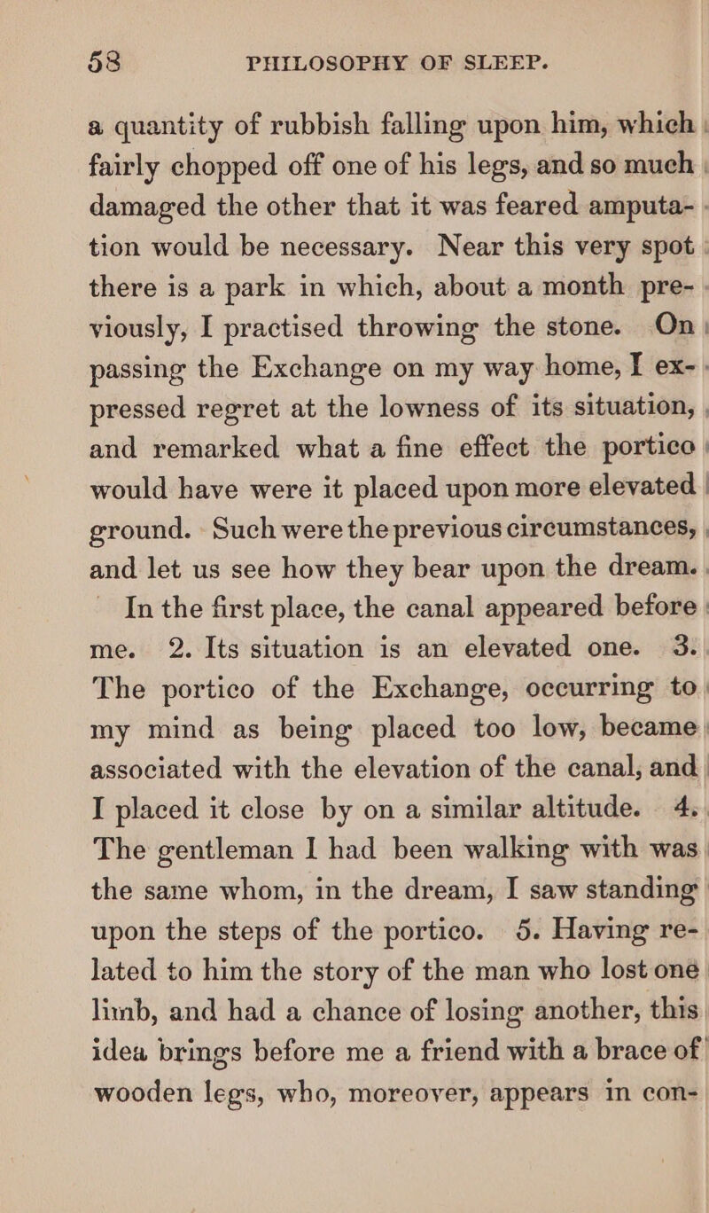 a quantity of rubbish falling upon him, which : fairly chopped off one of his legs, and so much | damaged the other that it was feared amputa- . tion would be necessary. Near this very spot | there is a park in which, about a month pre- . viously, I practised throwing the stone. On) passing the Exchange on my way home, I ex- - pressed regret at the lowness of its situation, , and remarked what a fine effect the portico | would have were it placed upon more elevated | ground. Such were the previous circumstances, , and let us see how they bear upon the dream. | In the first place, the canal appeared before | me. 2. Its situation is an elevated one. 3. The portico of the Exchange, occurring to. my mind as being placed too low, became) associated with the elevation of the canal, and. I placed it close by on a similar altitude. 4.. The gentleman I had been walking with was the same whom, in the dream, I saw standing upon the steps of the portico. 5. Having re- lated to him the story of the man who lost one limb, and had a chance of losing another, this idea brings before me a friend with a brace of wooden legs, who, moreover, appears In con-