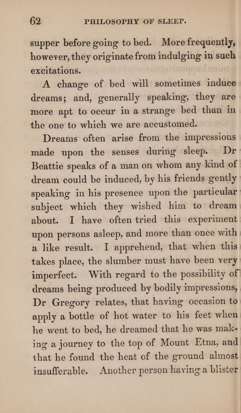 supper before going to bed. More frequently, however, they originate from indulging in such excitations. Hit A change of bed will sometimes induce | dreams; and, generally speaking, they are more apt to occur in a strange bed than in the one’ to which we are accustomed. Dreams often arise from the impressions made upon the senses during sleep. Dr Beattie speaks of a man on whom any kind of ° dream could be induced, by his friends gently speaking in his presence upon the particular ' subject which they wished him to dream | about. I have often tried this experiment upon persons asleep, and more than once with | a like result. I apprehend, that when this: takes place, the slumber must have been very) imperfect. With regard to the possibility of' dreams being produced by bodily impressions, , Dr Gregory relates, that having occasion to. apply a bottle of hot water to his feet when: he went to bed, he dreamed that he was mak- ing a journey to the top of Mount Etna, and that he found the heat of the ground almost insufferable. . Another person having a blister)